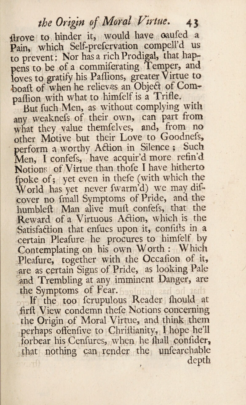 itrove to hinder it, would have oaufed a Pain, which Self-prefervation compell’d us to prevent: Nor has a rich Prodigal, that hap¬ pens to be of a commiferating Temper, and loves to gratify his Paflions, greater V irtue to boaft of when he relieves an Objeft of Com- paffion with what to himfelf is a Trifle. But fuch Men, as without complying with any weaknefs of their own, can part from what they value themfelves, and, from no other Motive but their Love to Goodnefs, perform a worthy Aftion in Silence ; Such Men, I confefs, have acquir’d more refin’d Notions of Virtue than thofe I have hitherto fpoke of; yet even in thefe (with which the W orld has yet never fwarm’d) we may dif- cover no fmall Symptoms of Pride, and the humbleft Man alive mult confefs, that the Reward of a Virtuous Action, which is the Satisfaction that enfues upon it, con hits in a certain Pleafure he procures to himfelf by Contemplating on his own W orth : W hich Pleafure, together with the Occafion of it, are as certain Signs of Pride, as looking Pale and Trembling at any imminent Danger, are the Symptoms of Fear. If the too fcrupulous Reader fliould at firft View condemn thefe Notions concerning the Origin of Moral Virtue, and think them perhaps offenfive to Chrittianity, I hope he’ll forbear his Cenfures, when he fliall confider, that nothing can render the unfearchable depth