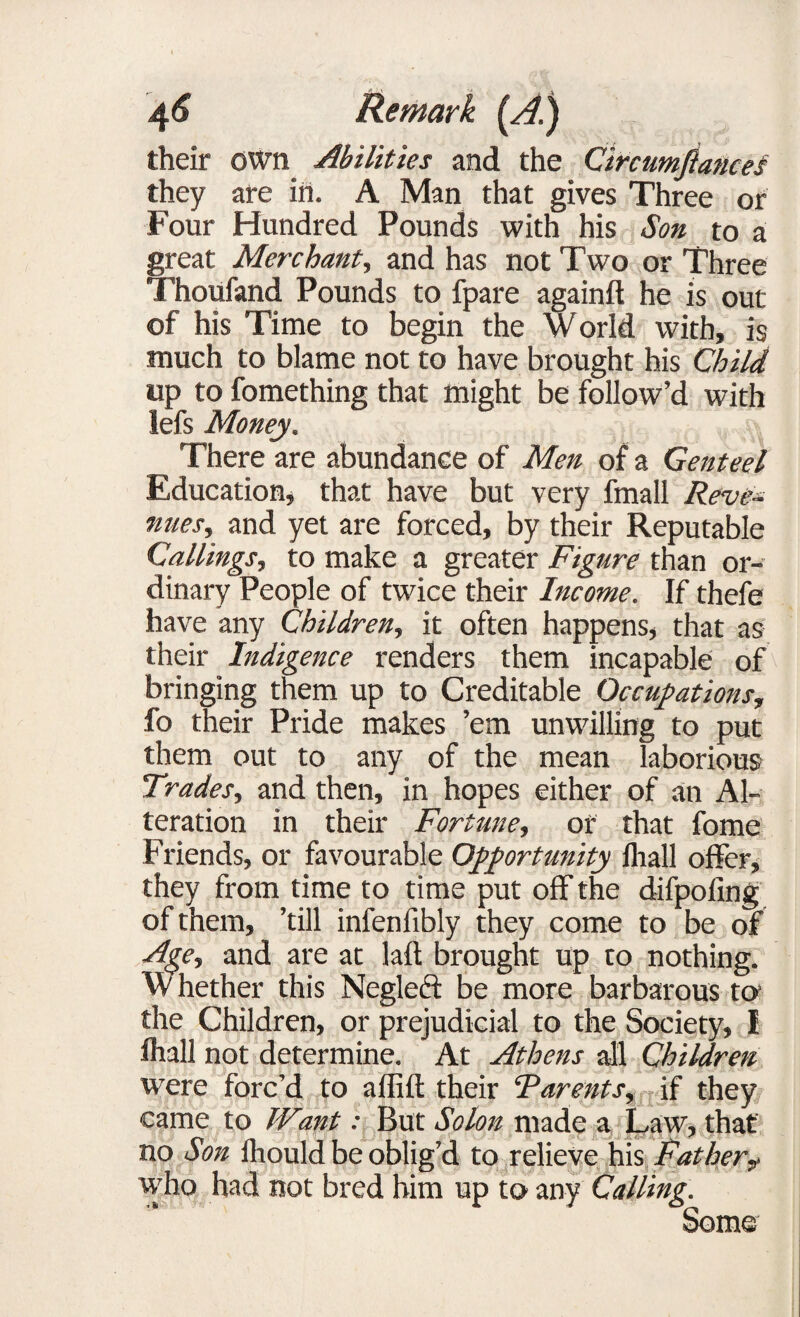their own Abilities and the Circumftances they are in. A Man that gives Three or Four Hundred Pounds with his Son to a great Merchant, and has not Two or Three Thoufand Pounds to fpare againft he is out of his Time to begin the world with, is much to blame not to have brought his Child up to fomething that might be follow’d with lefs Money. There are abundance of Men of a Genteel Education, that have but very fmall Reve¬ nues, and yet are forced, by their Reputable Callings, to make a greater Figure than or¬ dinary People of twice their Income. If thefe have any Children, it often happens, that as their Indigence renders them incapable of bringing them up to Creditable Occupations, fo their Pride makes ’em unwilling to put them out to any of the mean laborious Trades, and then, in hopes either of an Al¬ teration in their Fortune, or that fome Friends, or favourable Opportunity lhall offer, they from time to time put off the difpoling of them, ’till infenfibly they come to be of Age, and are at laft brought up to nothing. W hether this Neglect be more barbarous to the Children, or prejudicial to the Society, I lhall not determine. At Athens all Children were forc’d to affift their Parents, if they came to Want: But Solon made a Law, that no Son fliould be oblig’d to relieve his Father9 who had not bred him up to any Calling. Some