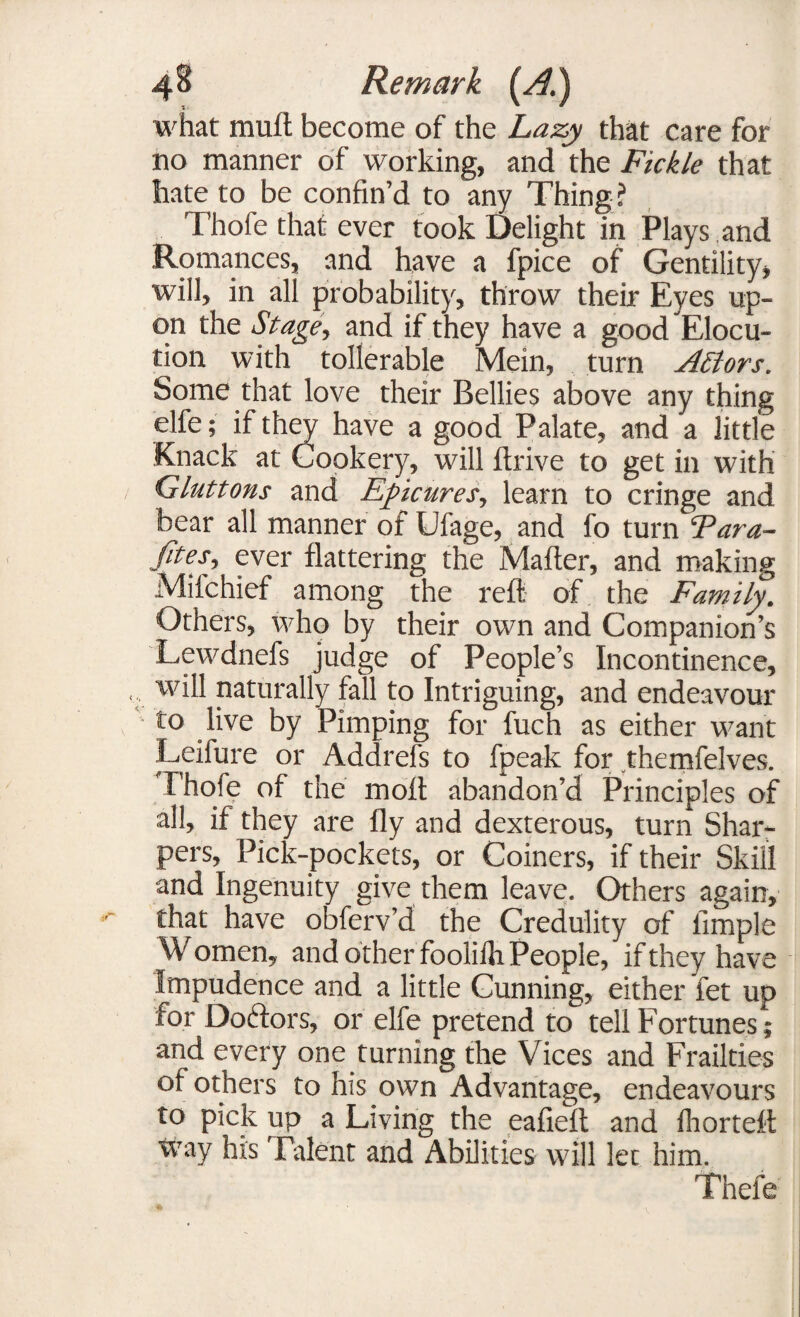 what mutt become of the Lazy that care for no manner of working, and the Fickle that hate to be confin’d to any Thing? Thofe that ever took Delight in Plays .and Romances, and have a fpice of Gentility, will, in all probability, throw their Eyes up¬ on the Stage, and if they have a good Elocu¬ tion with tollerable Mein, turn A£lors. Some that love their Bellies above any thing elfe; if they have a good Palate, and a little Knack at Cookery, will drive to get in with Gluttons and Epicures, learn to cringe and bear all manner of Ufage, and fo turn Para- fifes, ever flattering the Matter, and making Miichief among the reft of the Family. Others, who by their own and Companion’s Lewdnefs judge of People’s Incontinence, will naturally fall to Intriguing, and endeavour to live by Pimping for fuch as either want Leifure or Addrefs to fpeak for themfelves. Thofe of the moft abandon’d Principles of all, if they are fly and dexterous, turn Shar¬ pers, Pick-pockets, or Coiners, if their Skill and Ingenuity give them leave. Others again, that have obferv’d the Credulity of Ample W omen, and other fooliih People, if they have Impudence and a little Cunning, either fet up for Doctors, or elfe pretend to tell Fortunes; and every one turning the Vices and Frailties of others to his own Advantage, endeavours to pick up a Living the eafieft and Ihorteft way his Talent and Abilities will let him. Thefe