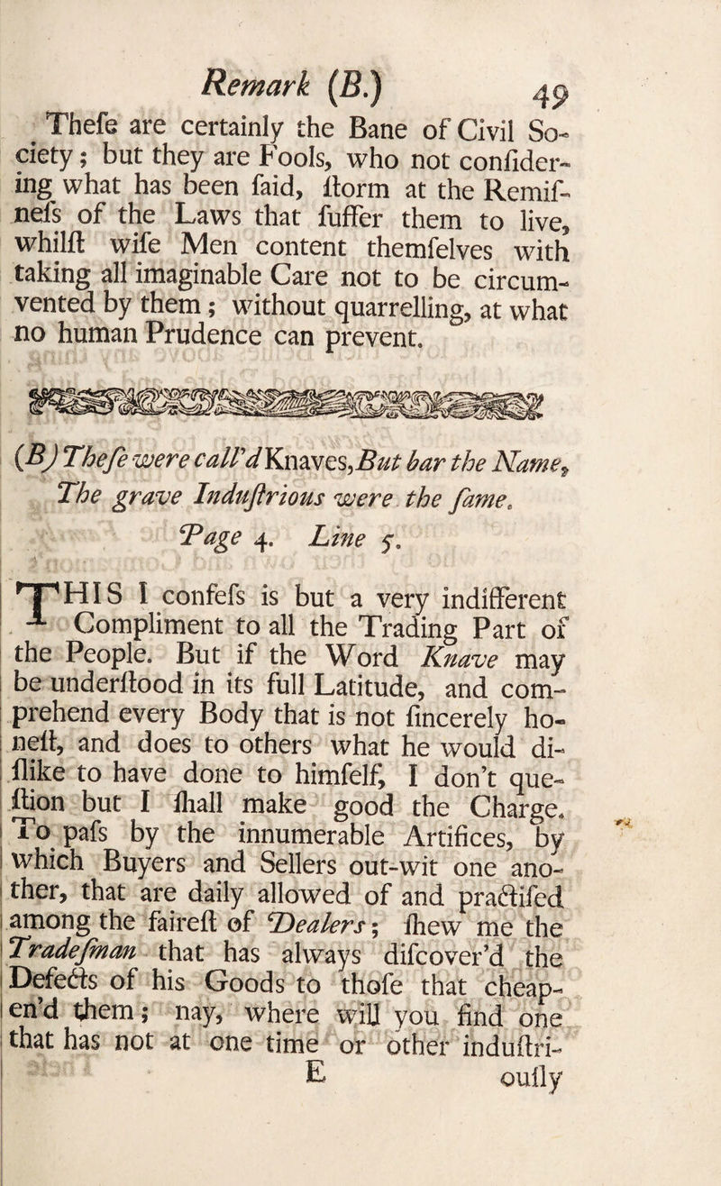 . Thefe are certainly the Bane of Civil So¬ ciety ; but they are fools, who not confider- ing what has been faid, dorm at the Remif- nels of the Laws that fuffer them to live, whilft wife Men content themfelves with taking all imaginable Care not to be circum¬ vented by them; without quarrelling, at what no human Prudence can prevent. (BJ Thefe were call'dKmves,But bar the Name, The grave Indufrious were the fame. “Page 4. Line y. ^pHIS I confefs is but a very indifferent -1 Compliment to all the Trading Part of the People. But if the Word Knave may be underftood in its full Latitude, and com¬ prehend every Body that is not fmcerely ho- nelf, and does to others what he would di- flike to have done to himfelf, I don’t que¬ stion but I lhall make good the Charge. | To pafs by the innumerable Artifices, by ! which Buyers and Sellers out-wit one ano- i ther, that are daily allowed of and pra&ifed i among the faired of Dealers; fhew me the Tradefman that has always difcover’d the Defeats of his Goods to thofe that cheap- lend them; nay, where wiU you find one that has not at one time or other indudri- L oufly