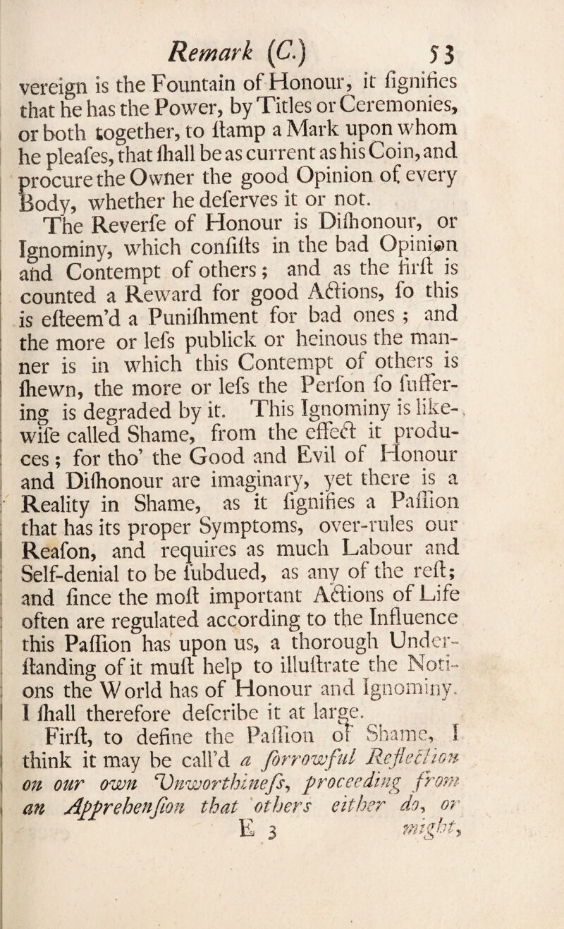 vereign is the Fountain of Honour, it fignities that he has the Power, by Titles or Ceremonies, or both together, to ftamp a Mark upon whom he pleafes, that fliall be as current as his Coin, and procure the Owner the good Opinion of every Body, whether he deferves it or not. The Reverfe of Honour is Diihonour, or Ignominy, which confdts in the bad Opinion and Contempt of others; and as the Hr ft is counted a Reward for good Actions, fo this is efteem’d a Punilhment for bad ones; and i I the more or lefs publick or heinous the man¬ ner is in which this Contempt of others is fhewn, the more or lefs the Perfon fo fuller¬ ing is degraded by it. This Ignominy is like- wife called Shame, from the efifeft it produ¬ ces ; for tho’ the Good and Evil of Honour and Diihonour are imaginary, yet there is a Reality in Shame, as it fignifies a Paffion that has its proper Symptoms, over-rules our Reafon, and requires as much Labour and Self-denial to be iubdued, as any of the reft; and fince the molt important A'dions of Life often are regulated according to the Influence this Paffion has upon us, a thorough Under- ftanding of it muft help to illuftrate the Noti¬ ons the World has of Honour and Ignominy. I fliall therefore defcribe it at large. Firft, to define the Paffion of Shame, I think it may be call’d a Jorrowful Reflection on our own ‘Vnworthinefs, proceeding from an Apprehenfion that others either do, or E 3 might.