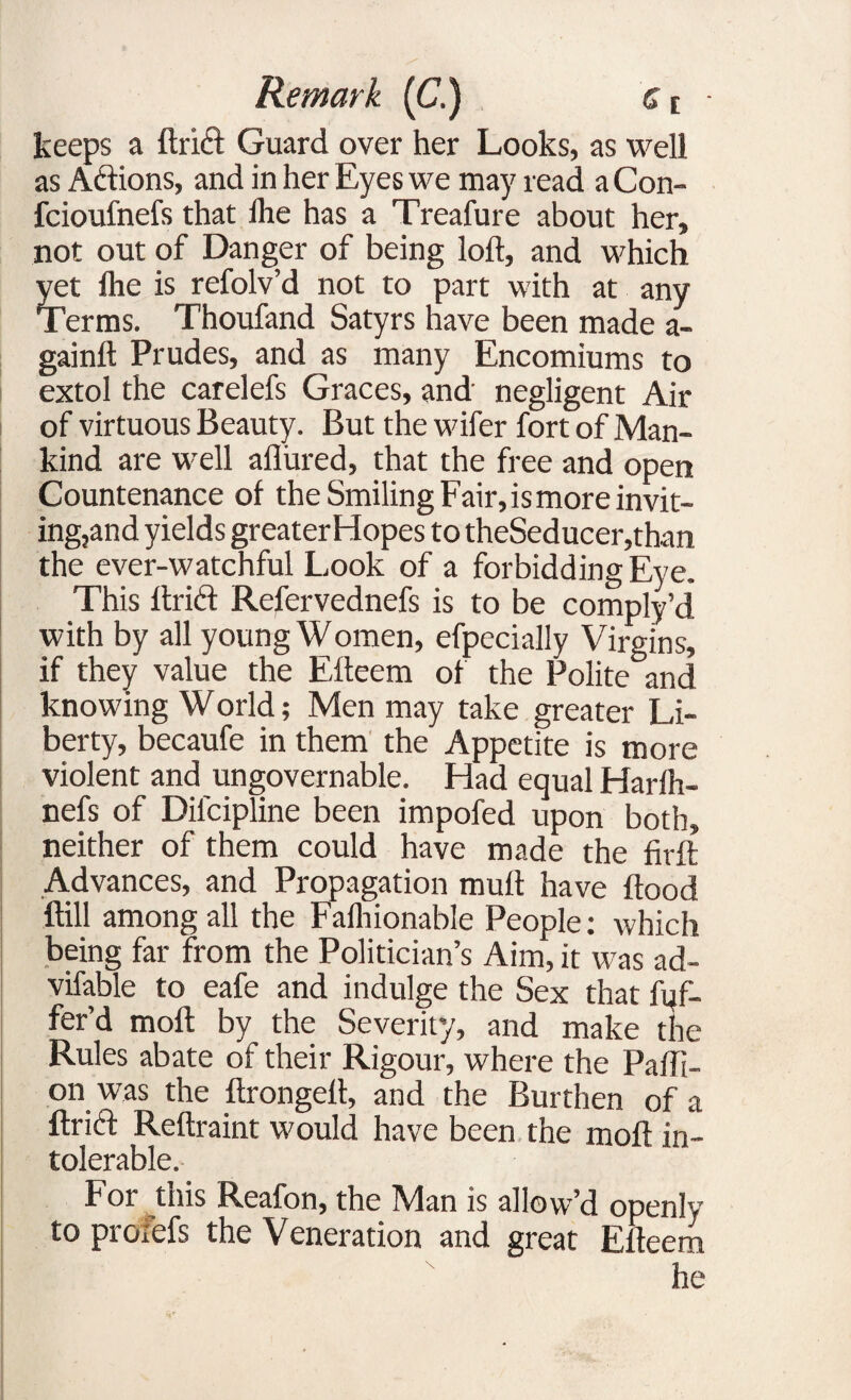 keeps a ftrift Guard over her Looks, as well as Actions, and in her Eyes we may read aCon- fcioufnefs that Ihe has a Treafure about her, not out of Danger of being loft, and which yet Ihe is refolv’d not to part with at any Terms. Thoufand Satyrs have been made a- gainft Prudes, and as many Encomiums to extol the carelefs Graces, and negligent Air of virtuous Beauty. But the wifer fort of Man¬ kind are well allured, that the free and open Countenance of the Smiling Fair,ismore invit¬ ing, and yields greater Hopes to theSeducer,than the ever-watchful Look of a forbidding Eye. This ftridt Refervednefs is to be comply’d with by all young Women, efpecially Virgins, if they value the Efteem of the Polite and knowing World; Men may take greater Li¬ berty, becaufe in them the Appetite is more violent and ungovernable. Had equal Harfh- nefs of Dilcipline been impofed upon both, neither of them could have made the firft Advances, and Propagation muft have flood ftill among all the Falhionable People: which being far from the Politician’s Aim, it was ad- vifable to eafe and indulge the Sex that Of¬ fer’d moft by the Severity, and make the Rules abate of their Rigour, where the Pafll- on was the ftrongeft, and the Burthen of a ftri<ft Reftraint would have been the moft in¬ tolerable. For this Reafon, the Man is allow’d openly to proiefs the Veneration and great Efteem he