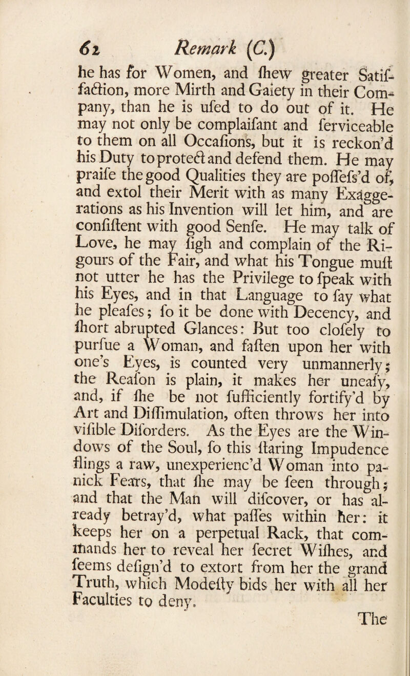 he has for Women, and fhew greater Satif- fa&ion, more Mirth and Gaiety in their Com¬ pany, than he is ufed to do out of it. He may not only be complaifant and ferviceable to them on all Occafions, but it is reckon’d his Duty to proted and defend them. He may praife the good Qualities they are podefs’d of, and extol their Merit with as many Exagge¬ rations as his Invention will let him, and are confident with good Senfe. He may talk of Love, he may ligh and complain of the Ri¬ gours of the Fair, and what his Tongue mud not utter he has the Privilege to fpeak with his Eyes, and in that Language to fay what he pleafes; fo it be done with Decency, and diort abrupted Glances: But too clofely to purfue a Woman, and faden upon her with one’s Eyes, is counted very unmannerly; the Reafon is plain, it makes her uneafy, and, if die be not diffidently fortify’d by Art and Diffimulation, often throws her into vifible Diforders. As the Eyes are the Win¬ dows of the Soul, fo this daring Impudence flings a raw, unexperienc’d W oman into pa- nick Fears, that lire may be feen through; and that the Man will difcover, or has al¬ ready betray’d, what pafles within her: it keeps her on a perpetual Rack, that com¬ mands her to reveal her fecret Willies, and feems defign’d to extort from her the grand Truth, which Modedy bids her with all her Faculties to deny. The