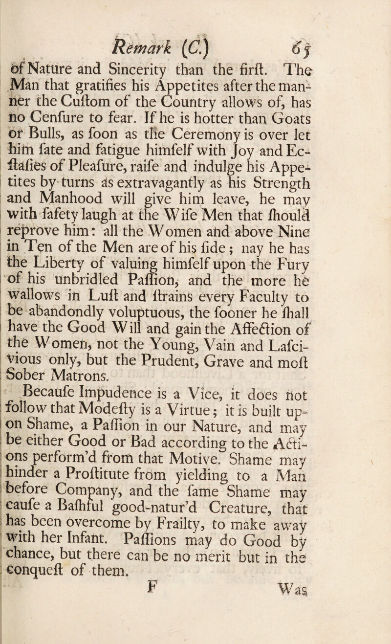 of Nature and Sincerity than the firft. The Man that gratifies his Appetites after the man¬ ner the Cuftom of the Country allows of, has no Cenfure to fear. If he is hotter than Goats or Bulls, as foon as the Ceremony is over let him fate and fatigue himfelf with joy and Ec- Itafies of Pleafure, raife and indulge his Appe¬ tites by turns as extravagantly as his Strength and Manhood will give him leave, he may with fafety laugh at the W ife Men that ffiould reprove him: all the W omen and above Nine in Ten of the Men are of his fide; nay he has the Liberty of valuing himfelf upon the Fury of his unbridled Paffion, and the more he wallows in Lull and drains every Faculty to be abandondly voluptuous, the fooner he fliall have the Good W ill and gain the Affection of the Women, not the Young, Vain and Lafci- vious only, but the Prudent, Grave and molt Sober Matrons, Becaufe Impudence is a Vice, it does not follow that Modefty is a Virtue; it is built up¬ on Shame, a Paffion in our Nature, and may be either Good or Bad according to the Acti¬ ons perform d from that Motive. Shame may hinder a Proftitute from yielding to a Man before Company, and the fame Shame may caufe a Baihful good-natur’d Creature, that has been overcome by Frailty, to make away with her Infant. Paffions may do Good by chance, but there can be no merit but in the eonqueft of them. F Was F