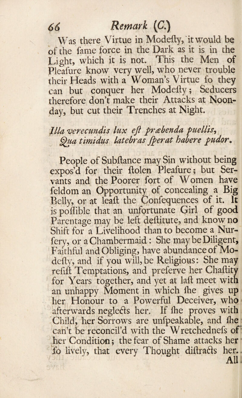 Was there Virtue in Modefty, it would be of the fame force in the Dark as it is in the Light, which it is not. This the Men of Pleafure know very well, who never trouble their Heads with a WOman’s V irtue fo they can but conquer her Modelty; Seducers therefore don’t make their Attacks at Noon¬ day, but cut their Trenches at Night. Ilia •verecundis lux eft prtebenda puellis, Qua timidus latebras [perat habere pudor. People of Subftance may Sin without being expos’d for their ftolen Pleafure; but Ser¬ vants and the Poorer fort of W omen have feldom an Opportunity of concealing a Big Belly, or at leaft the Confequences of it. It is poflible that an unfortunate Girl of good Parentage may be left deftitute, and know no Shift for a Livelihood than to become a Nur- fery, or a Chambermaid: She may be Diligent, Faithful and Obliging, have abundance of Mo¬ defty, and if you will, be Religious: She may refill Temptations, and preferve her Chaftity for Years together, and yet at laft meet with an unhappy Moment in which Ihe gives up her Honour to a Powerful Deceiver, who afterwards neglecis her. If Ihe proves with Child, her Sorrows are unfpeakable, and Ihe can’t be reconcil’d with the Wretchednefs of her Condition; the fear of Shame attacks her ib lively, that every Thought diftrads her.