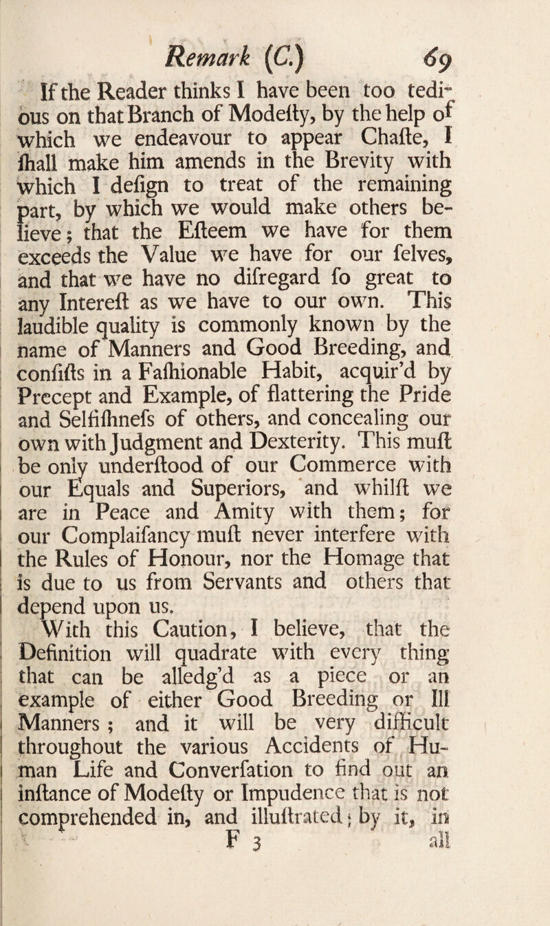 If the Reader thinks I have been too tedi¬ ous on that Branch of Modetty, by the help of which we endeavour to appear Chafte, 1 fhall make him amends in the Brevity with which I defign to treat of the remaining part, by which we would make others be¬ lieve; that the Efteem we have for them exceeds the Value we have for our felves, and that we have no difregard fo great to any Intereft as we have to our own. This laudible quality is commonly known by the name of Manners and Good Breeding, and confifts in a Faihionable Habit, acquir’d by Precept and Example, of flattering the Pride and Selfifhnefs of others, and concealing our own with Judgment and Dexterity. This mult be only underftood of our Commerce with our Equals and Superiors, and whilft we are in Peace and Amity with them; for our Complaifancy mull never interfere with the Rules of Honour, nor the Homage that is due to us from Servants and others that depend upon us. With this Caution, I believe, that the Definition will quadrate with every thing that can be alledg’d as a piece or an example of either Good Breeding or Ill Manners ; and it will be very difficult throughout the various Accidents of Hu¬ man Life and Converfation to find out an inftance of Modefty or Impudence that is not comprehended in, and illuflrated j by it t . F