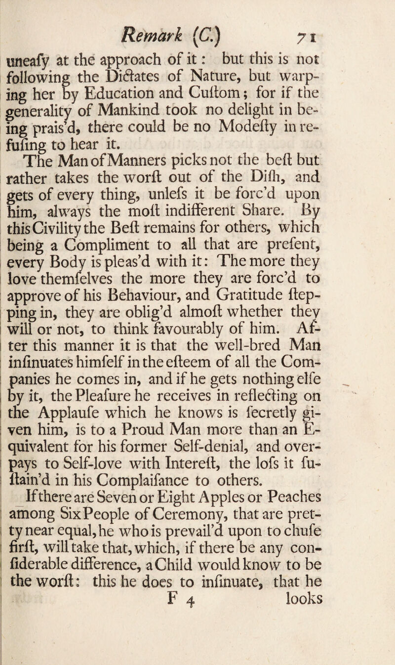 uneafy at the approach of it: but this is not following the Dictates of Nature, but warp¬ ing her by Education and Cuitom; for if the generality of Mankind took no delight in be¬ ing prais’d, there could be no Modefty in re¬ filling to hear it. The Man of Manners picks not the bell but rather takes the worlt out of the Dilli, and gets of every thing, unlefs it be forc’d upon him, always the molt indifferent Share. By this Civility the Bell remains for others, which being a Compliment to all that are prefen t, every Body is pleas’d with it: The more they love themfelves the more they are forc’d to approve of his Behaviour, and Gratitude flap¬ ping in, they are oblig’d almoft whether they will or not, to think favourably of him. Af¬ ter this manner it is that the well-bred Man inlinuates himfelf in the efteem of all the Com¬ panies he comes in, and if he gets nothing elfe by it, the Pleafure he receives in reflecting on i the Applaufe which he knows is fecretly gi¬ ven him, is to a Proud Man more than an E- quivalent for his former Self-denial, and over¬ pays to Self-love with Interell, the lofs it fu- ftain’d in his Complaifance to others. If there are Seven or Eight Apples or Peaches among Six People of Ceremony, that are pret¬ ty near equal, he who is prevail’d upon tochufe firft, will take that, which, if there be any con- i fiderable difference, a Child would know to be the worlt: this he does to inlinuate, that he