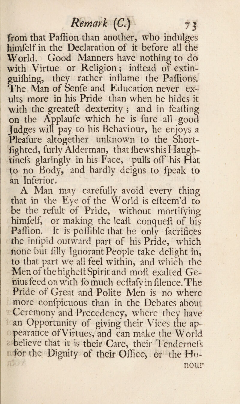 from that Paffion than another, who indulges himfelf in the Declaration of it before all the World, Good Manners have nothing to do with Virtue or Religion; inftead of extin- guiihing, they rather inflame the Paflions. The Man of Senfe and Education never ex¬ ults more in his Pride than when he hides it with the greateft dexterity ; and in feafting on the Applaufe which he is fure all good Judges will pay to his Behaviour, he enjoys a Pleafure altogether unknown to the Short- fighted, furly Alderman, that Ihews his Haugh- tinefs glaringly in his Face, pulls off his Hat to no Body, and hardly deigns to fpeak to an Inferior. : A Man may carefully avoid every thing that in the Eye of the W orld is efleem’d to be the refult of Pride, without mortifying himfelf, or making the leaft conqueft of his ! Paffion, It is poilible that he only facrifices l the inlipid outward part of his Pride, which none but filly Ignorant People take delight in, to that part we all feel within, and which the Men of the highefl Spirit and moil exalted Ge- i nius feed on with fo much ecflafy in filence. The Pride of Great and Polite Men is no where more confpicuous than in the Debates about Ceremony and Precedency, where they have an Opportunity of giving their Vices the ap¬ pearance ofVirtues, and can make the World believe that it is their Care, their Tendernefs for the Dignity of their Office, or the Ho¬ nour