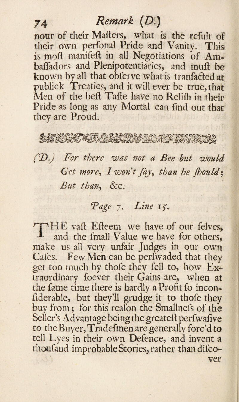 nour of their Matters, what is the refult of their own perfonal Pride and Vanity. This is moft manifeft in all Negotiations of Am- baffadors and Plenipotentiaries, and mutt be known by all that obferve what is tranfaded at publick Treaties, and it will ever be true, that Men of the bett Tafle have no Relilh in their Pride as long as any Mortal can find out that they are Proud. (CD.) For there was not a Bee but would Get more, I wont fay, than he Should-, But than, &c. ‘Page 7. Line ry. HE vaft Efteem we have of our felves. and the fmall Value we have for others, make us all very unfair Judges in our own Cafes. Few Men can be perl'waded that they get too much by thofe they fell to, how Ex¬ traordinary foever their Gains are, when at the fame time there is hardly a Profit fo incon- fiderable, but they’ll grudge it to thofe they buy from; for this real'on the Smallnefs of the Seller’s Advantage being the greateft perfwafive to the Buyer, Tradefmen are generally forc’d to tell Lyes in their own Defence, and invent a thoufand improbable Stories, rather than difco- ver