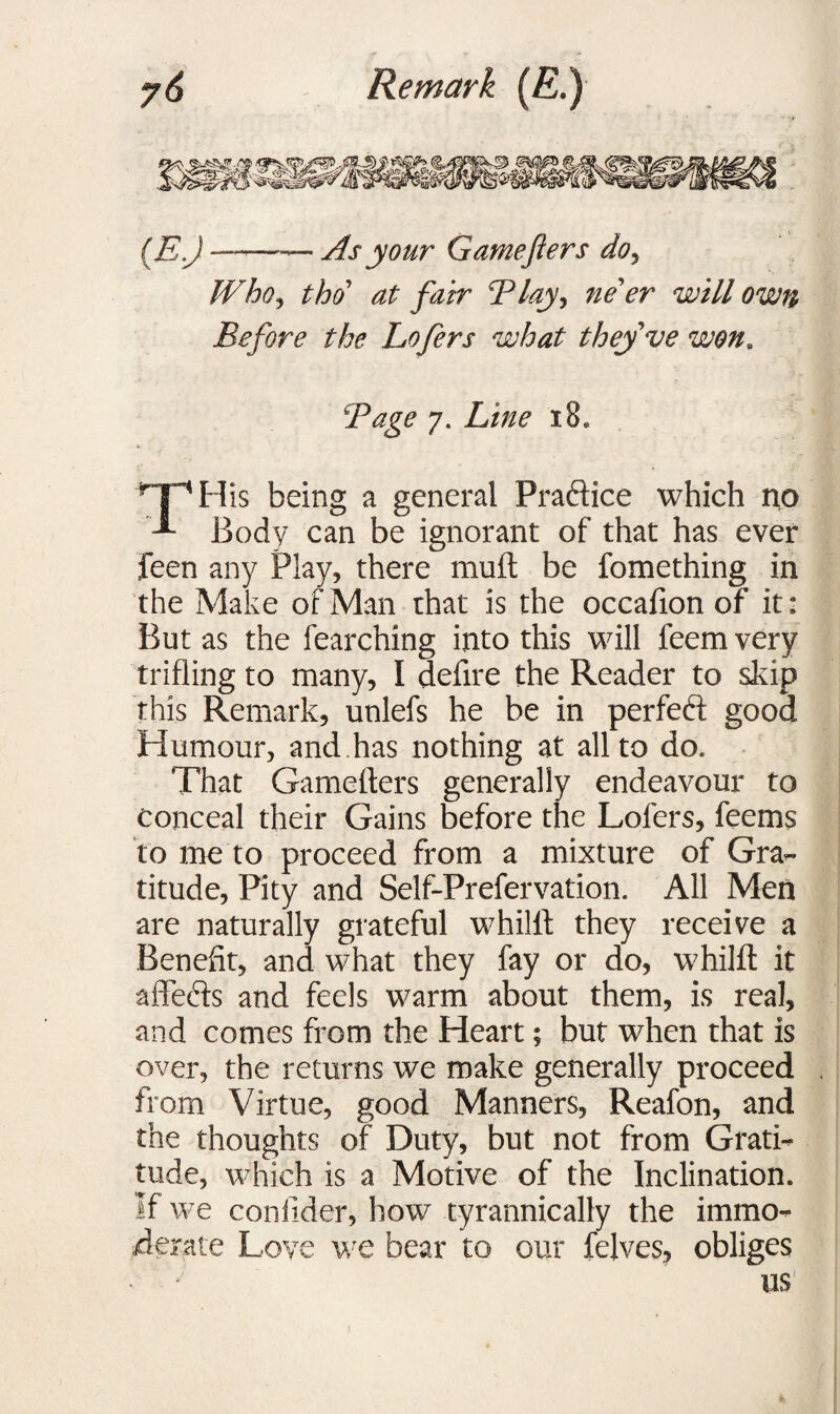 — As your Gamefters do, tho at fair Tlay, ne er will own Before the Lofers what they ve won, 7. Li^ i8« TH is being a general Practice which no Body can be ignorant of that has ever feen any Play, there rauft be fomething in the Make of Man that is the occafion of it: But as the fearching into this will feem very trifling to many, I defire the Reader to skip this Remark, unlefs he be in perfect good Humour, and.has nothing at all to do. That Gamefters generally endeavour to conceal their Gains before the Lofers, feems to me to proceed from a mixture of Gra¬ titude, Pity and Self-Prefervation. All Men are naturally grateful whilft they receive a Benefit, and what they fay or do, whilft it affects and feels warm about them, is real, and comes from the Heart; but when that is over, the returns we make generally proceed from Virtue, good Manners, Reafon, and the thoughts of Duty, but not from Grati¬ tude, which is a Motive of the Inclination. If we conilder, how tyrannically the immo¬ derate Love we bear to our felves, obliges us