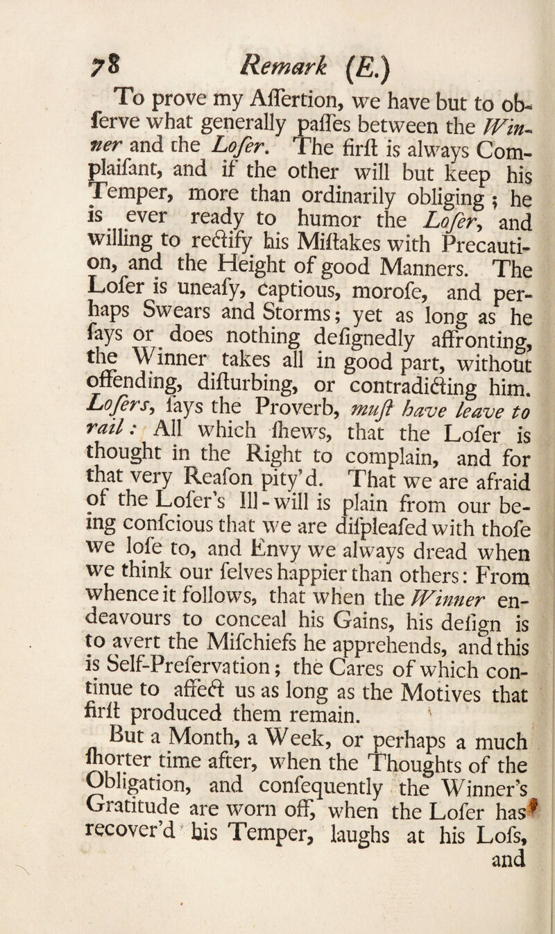 To prove my Affertion, we have but to ob¬ serve what generally paffes between the Win¬ ner and the Lofer. The firft is always Com- plaifant, and if the other will but keep his Temper, more than ordinarily obliging ; he is ever ready to humor the Lofer, and willing to redify his Miftakes with Precauti¬ on, and the Height of good Manners. The Lofer is uneafy, Captious, morofe, and per¬ haps Swears and Storms; yet as long as he fays or does nothing defignedly affronting, the Winner takes all in good part, without offending, difturbing, or contradicting him. Lofers, lays the Proverb, muf have leave to rail: AH which thews, that the Lofer is thought in the Right to complain, and for that very Reafon pity’d. That we are afraid of the Lofer s 111 - will is plain from our be¬ ing confcious that we are dilpleafed with thofe we lofe to, and Envy we always dread when we think our felves happier than others: From whence it follows, that when the Winner en¬ deavours to conceal his Gains, his delign is to avert the Mifchiefs he apprehends, and this is Self-Prefervation; the Cares of which con¬ tinue to affeft us as long as the Motives that firft produced them remain. ’ But a Month, a Week, or perhaps a much fhorter time after, when the Thoughts of the Obligation, and confequently the Winner’s Gratitude are worn off, when the Lofer has1 recover d bis Temper, laughs at his Lofs, and