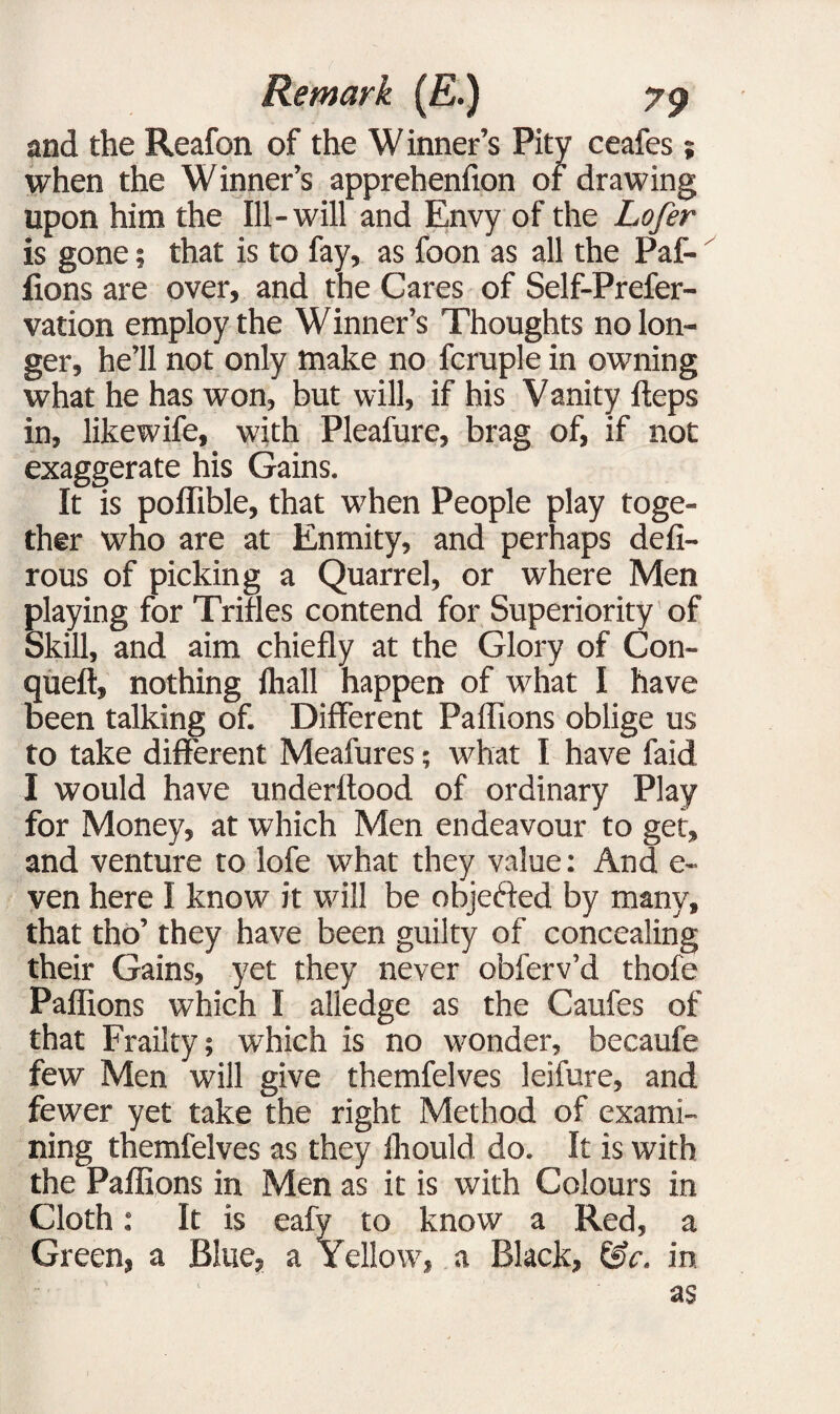 and the Reafon of the W inner’s Pity ceafes ; when the Winner’s apprehenfion of drawing upon him the Ill-will and Envy of the Lofer is gone; that is to fay, as foon as all the Paf- lions are over, and the Cares of Self-Prefer- vation employ the Winner’s Thoughts no lon¬ ger, he’ll not only make no fcruple in owning what he has won, but will, if his Vanity fteps in, likewife, with Pleafure, brag of, if not exaggerate his Gains. It is poffible, that when People play toge¬ ther who are at Enmity, and perhaps defi- rous of picking a Quarrel, or where Men playing for Trifles contend for Superiority of Skill, and aim chiefly at the Glory of Con- queft, nothing fliall happen of what I have been talking of. Different Paffions oblige us to take different Meafures; what I have faid I would have underftood of ordinary Play for Money, at which Men endeavour to get, and venture to lofe what they value: And e- ven here I know it will be objected by many, that tho’ they have been guilty of concealing their Gains, yet they never obferv’d thofe Paffions which I alledge as the Caufes of that Frailty; which is no wonder, becaufe few Men will give themfelves leifure, and fewer yet take the right Method of exami¬ ning themfelves as they ffiould do. It is with the Paffions in Men as it is with Colours in Cloth: It is eafy to know a Red, a Green, a Blue, a Yellow, a Black, in as