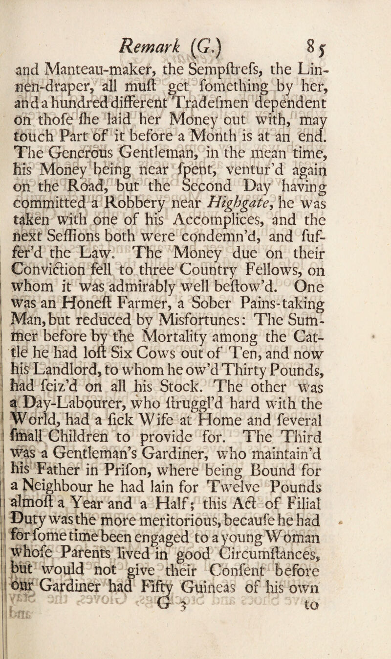 and Manteau-maker, the Sempftrefs, the Lin- nen-draper, all muft get fomething by her, an da hundred different Tradefmen dependent on thofe fhe laid her Money out with, may touch Part of it before a Month is at an end. The Generous Gentleman, in the mean time, his Money being near fpent, ventur’d again on the Road, but the Second Day having committed a Robbery near Highgate, he was taken with one of his Accomplices, and the next Seffions both were condemn’d, and fuf- fer’d the Law. The Money due on their Conviction fell to three Country Fellows, on 1 whom it was admirably well beftow’d. One 1 was an Honcft Farmer, a Sober Pains-taking i Man, but reduced by Misfortunes: The Sum- mer before by the Mortality among the Cat¬ tle he had loft Six Cows out of Ten, and now his Landlord, to whom he ow’d Thirty Pounds, had feiz’d on all his Stock. The other was a Day-Labourer, who ftruggl’d hard with the World, had a lick W ife at Home and feveral fmall Children to provide for. The Third was a Gentleman’s Gardiner, who maintain’d his Father in Prifon, where being Bound for a Neighbour he had lain for Twelve Pounds i almoft a Year and a Half; this Aft of Filial Duty was the more meritorious, becaufe he had : for fome time been engaged to a young Woman i whofe Parents lived in good Circumftances, but would not give their Confent before our Gardiner had Fifty Guineas of his own