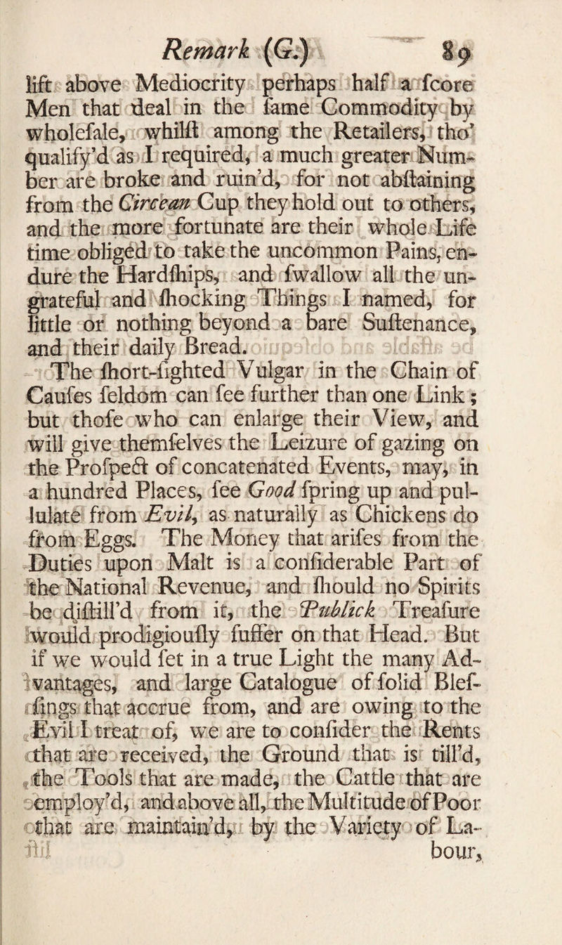 lift above Mediocrity perhaps half a fcore Men that deal in the fame Commodity by wholefale, whilft among the Retailers, tho’ qualify’d as I required, a much greater Num¬ ber are broke and ruin’d, for not abftaining from the Circe an Cup they hold out to others, and the more fortunate are their whole Life time obliged to take the uncommon Pains, en¬ dure the Hardlhips, and fwallow all the un¬ grateful and fhocking Things I named, for little or nothing beyond a bare Suitenance, and their daily Bread. The flidrt-fighted Vulgar in the Chain of Caufes feldom can fee further than one Link; but thofe who can enlarge their View, and will give themfelves the Leizure of gazing on the Profped of concatenated Events, may, in a hundred Places, fee Good fpring up and pul¬ lulate from Evil, as naturally as Chickens do from Eggs. The Money that arifes from the Duties upon Malt is a confiderable Part of the National Revenue, and fliould no Spirits be djftill’d from it, the Eublick Treafure would prodigioufly fuller on that Head. But if we would fet in a true Light the many Ad- ivantages, and large Catalogue of folid Blef- fings that accrue from, and are owing to the Evil I treat of, we are to confider the Rents that are received, the Ground that is till’d, the Tools that are made, the Cattle that are employ’d, andabove all, the Multitude of Poor osijat are maintain’djti the Vatfqfy of La- iitl hour.