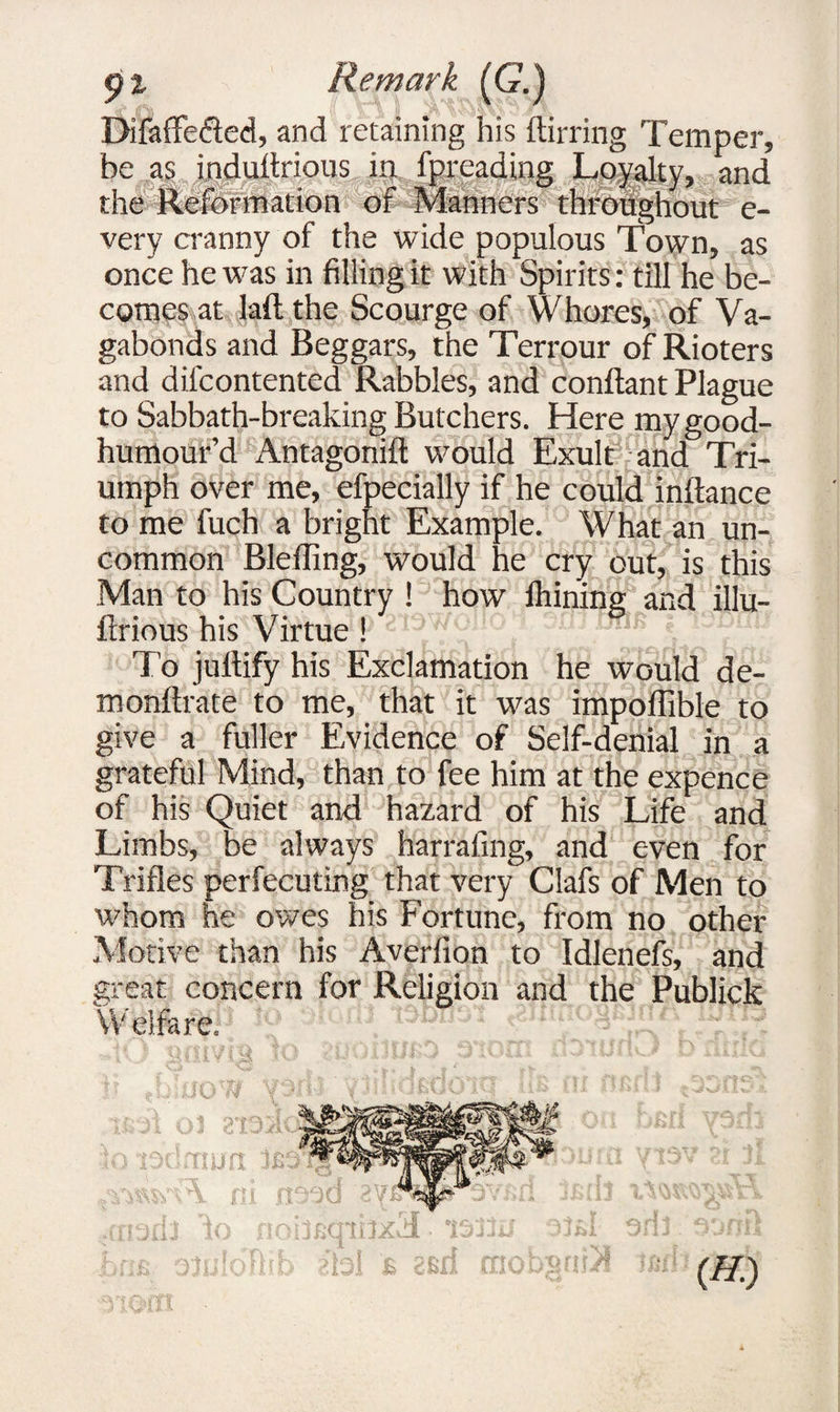 £ l Remark (G.) DifafFe&ed, and retaining his flirting Temper, be as induftrious in fpreading Loyalty, and the Reformation of Manners throughout e- very cranny of the wide populous Town, as once he was in filling it with Spirits: till he be¬ comes at laft the Scourge of Whores, of Va¬ gabonds and Beggars, the Terrour of Rioters and difcontented Rabbles, and conftant Plague to Sabbath-breaking Butchers. Here mygood- humour’d Antagonifl would Exult and Tri¬ umph over me, efpecially if he could inftance to me fuch a bright Example. What an un¬ common BlefTing, would he cry out, is this Man to his Country ! how Ihining and illu- ftrious his Virtue ! ^ sfli tjOB ; iSdul* To jultify his Exclamation he would de¬ ni onftrate to me, that it was impoffible to give a fuller Evidence of Self-denial in a grateful Mind, than to fee him at the expence of his Quiet and hazard of his Life and Limbs, be always harrafing, and even for Trifles perfecuting that very Clafs of Men to whom he owes his Fortune, from no other Motive than his Averfion to Idlenefs, and great concern for Religion and the Publick Welfare. O'W