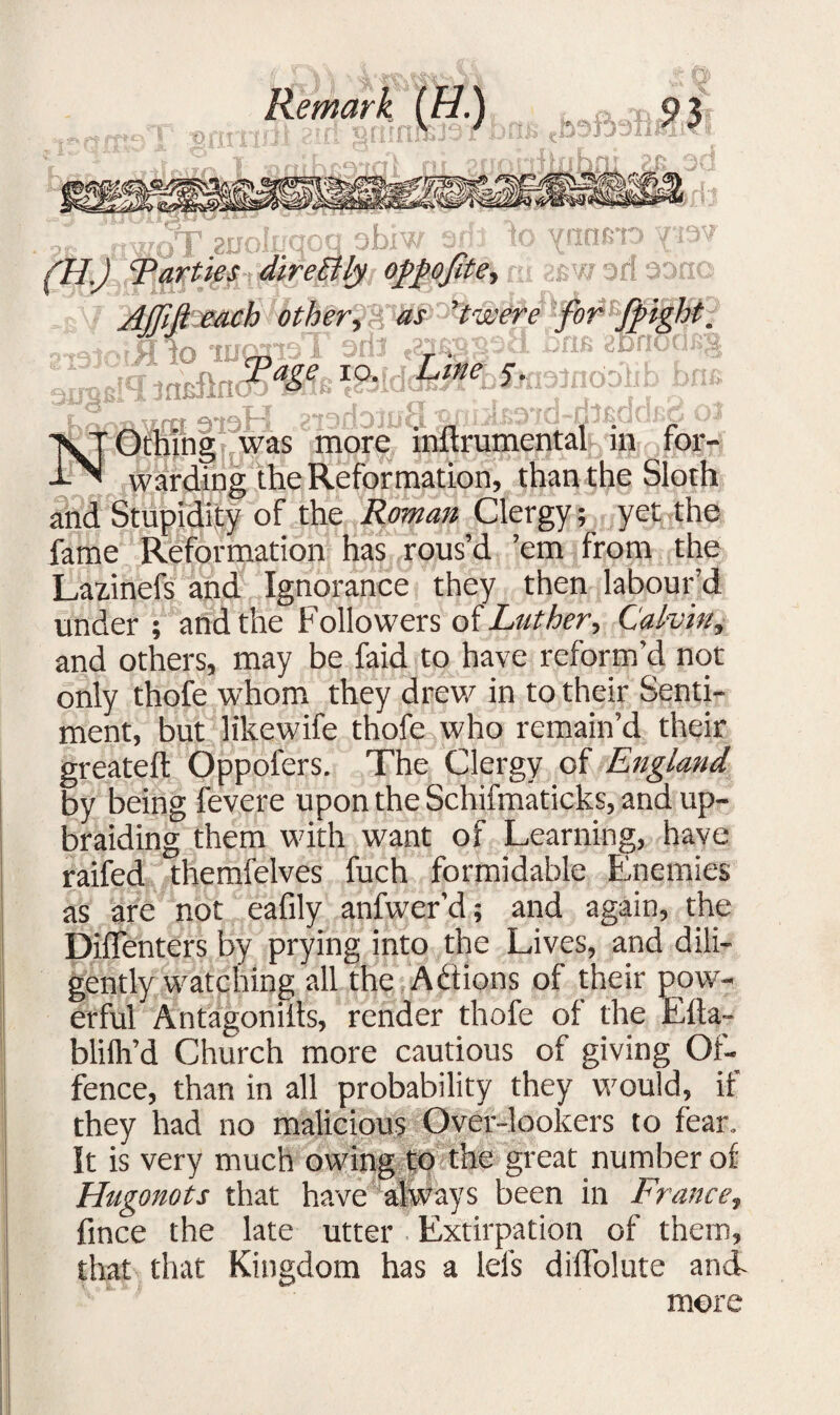 Remark (H.J Parties directly ofipofite^ \mmo Y‘is^ 28W 3fl *3 Ot •’X «if AiroB. tr iUJ nr I WH>W other, 'twere to marreT ^ IO' \7rrf P*f^rlr)lfjc i- * i u!A,Aji^# j vx '‘.oo’ ^ - ’Othing was more inftrumental in for¬ warding the Reformation, than the Sloth and Stupidity of the Roman Clergy; yet the fame Reformation has rous’d ’em from the Lazinefs and Ignorance they then labour’d under ; and the Followers of Luther-, Calvin, and others, may be faid to have reform’d not only thofe whom they drew in to their Senti¬ ment, but likewife thofe who remain’d their greateft Oppofers. The Clergy of England by being fevere upon the Schifmaticks, and up¬ braiding them with want of Learning, have raifed themfelves fuch formidable Enemies as are not eafily anfwer’d; and again, the Diflenters by prying into the Lives, and dili¬ gently watching all the A&ions of their pow¬ erful Antagoniils, render thofe of the Efta- blifh’d Church more cautious of giving Of¬ fence, than in all probability they would, it they had no malicious Over-lookers to fear. It is very much owing to the great number of Hugonots that have always been in France, fince the late utter Extirpation of them, that that Kingdom has a Ids difTolute and more