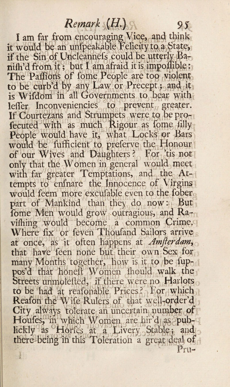 I am far from encouraging Vice, and think it would be an unfpeakable Felicity to a State, if the Sin of Uncleannefs could be utterly Ba- nifli’d from it; but I am afraid it is impoilible: The Paffions of fome People are too violent to be curb’d by any Law or Precept; and it is Wifdom in all Governments to bear with lelTer Inconveniencies to prevent greater. If Courtezans and Strumpets were to bepro- fecuted with as much Rigour as fome filly People would have it, what Locks or Bars would be fufficient to preferve the Honour of our Wives and Daughters? For ,’tis not] only that the W omen in general would meet with far greater Temptations, and the At¬ tempts to enfnare the Innocence of Virgins would feem more excuiablc even to the fober part of Mankind than they do now: But fome Men would grow outragious, and Ra- viihing would become a common Crime. Where fix or feven Thoufand Sailors arrive at once, as it often happens at Jmfterdam, that have feen none but their own Sex for many Months together, how ls it to be fup- pos’d that honelt Women fhould walk the Streets unmotefied, if there were no Harlots to be had at reafohable Prices ? For which Reafon the Wife Rulers of that wcll-order’d City always tolerate an uncertain number of Houfes, in which Women are hir’d as pub- liekly as Horfes at a Livery Stable; and there bdrig Tn this Toleration a great deal of