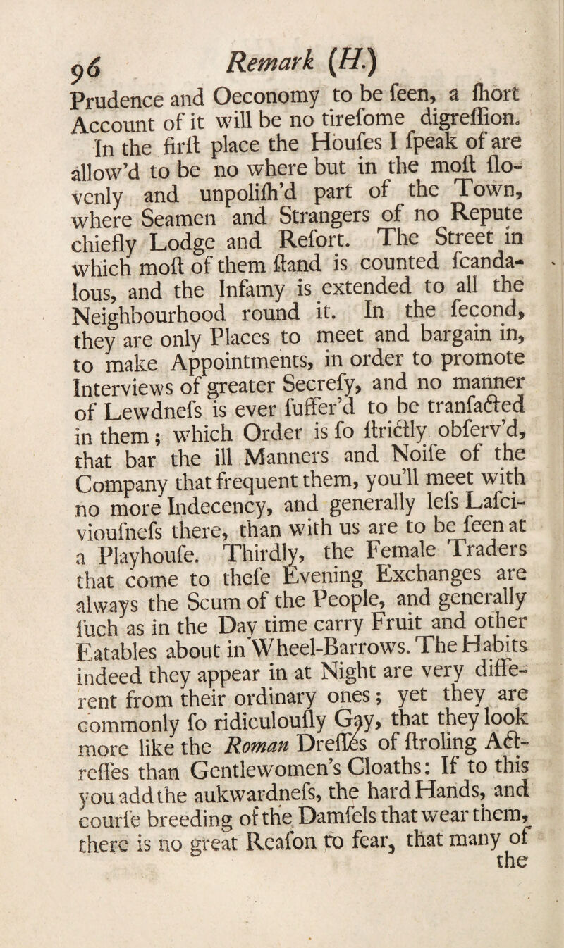 Prudence and Oeconomy to be feen, a fhoit Account of it will be no tirefome digreffion. In the firit place the Houfes I fpeak of are allow’d to be no where but in the moll flo- venly and unpolilh’d part of the Town, where Seamen and Strangers of no Repute chiefly Lodge and Refort. The Street in which molt of them ftand is counted fcanda- lous, and the Infamy is extended to all the Neighbourhood round it. In the fecond, they are only Places to meet and bargain in, to make Appointments, in older to piomote Interviews of greater Secrefy, and no manner of Lewdnefs is ever fuffer’d to be tranfafted in them; which Order is fo Itridly obferv’d, that bar the ill Manners and Noife of the Company that frequent them, you’ll meet with no more Indecency, and generally lefs Lafci- vioufnefs there, than with us are to be feen at a Playhoufe. Thirdly, the Female Traders that come to thefe Evening Exchanges aie always the Scum of the People, and generally i'uch as in the Day time carry Fruit and other Eatables about in'Wheel-Barrows. The Habits indeed they appear in at Night are very diffe¬ rent from their ordinary ones; yet they are commonly fo ridiculoufly Gay, that they look more like the Roman Dreffcs of ftroling A61- refles than Gentlewomen’s Cloaths: If to this you add the aukwardnefs, the hard Hands, and courfe breeding of the Damfels that wear them, there is no great Reafon to fear, that many of