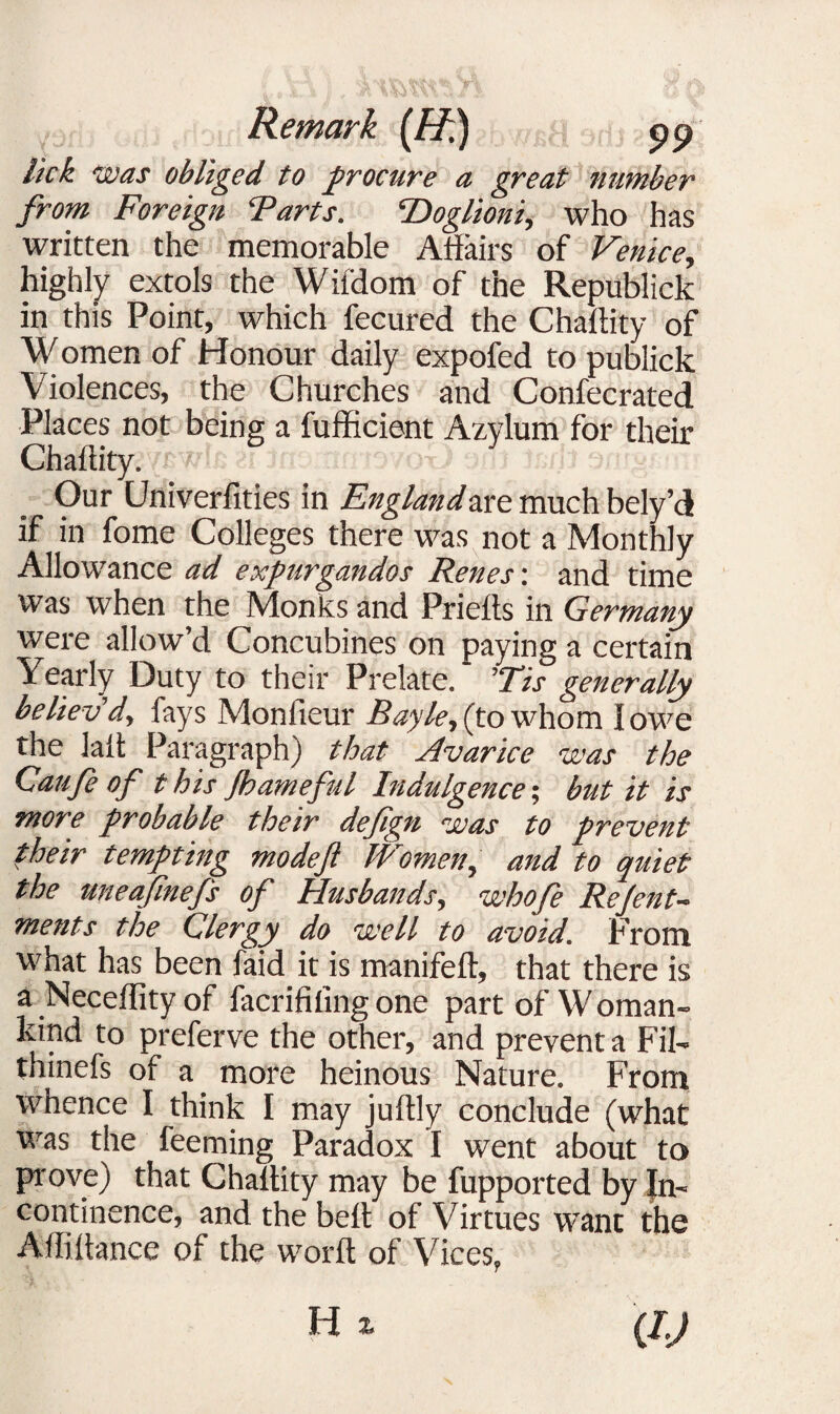 lick. •was obliged to procure a great number from Foreign Tarts. ’Doglioni, who has written the memorable Affairs of Venice, highly extols the Wifdom of the Republick in this Point, which fecured the Chaflity of W omen of Honour daily expofed to publick Violences, the Churches and Confecrated Places not being a fufficient Azylum for their Chaflity. Our Univerfities in Fugland arc much bely’d if in fome Colleges there was not a Monthly Allowance ad expurgandos Renes: and time was when the Monks and Priefts in Germany were allow’d Concubines on paying a certain Yearly Duty to their Prelate. ’Tis generally believ'd, fays Monfieur Bayle, (to whom I owe the laft Paragraph) that Avarice was the Caufe of t his Jhameful Indulgence; but it is more probable their dejign was to prevent their tempting mo deft IP omen^ and to quiet the uneaftnefts of Husbands, whofe Re Jen t^ ments the Clergy do well to avoid. From what has been faid it is manifeft, that there is a Neceffity of facrifiling one part of W oman~ kind to preferve the other, and prevent a Fil- thinefs of a more heinous Nature. From whence I think I may juftly conclude (what was the feeming Paradox I went about to prove) that Chaflity may be fupported by In¬ continence, and the befl of Virtues wTant the Afliitance of the word of Vices?