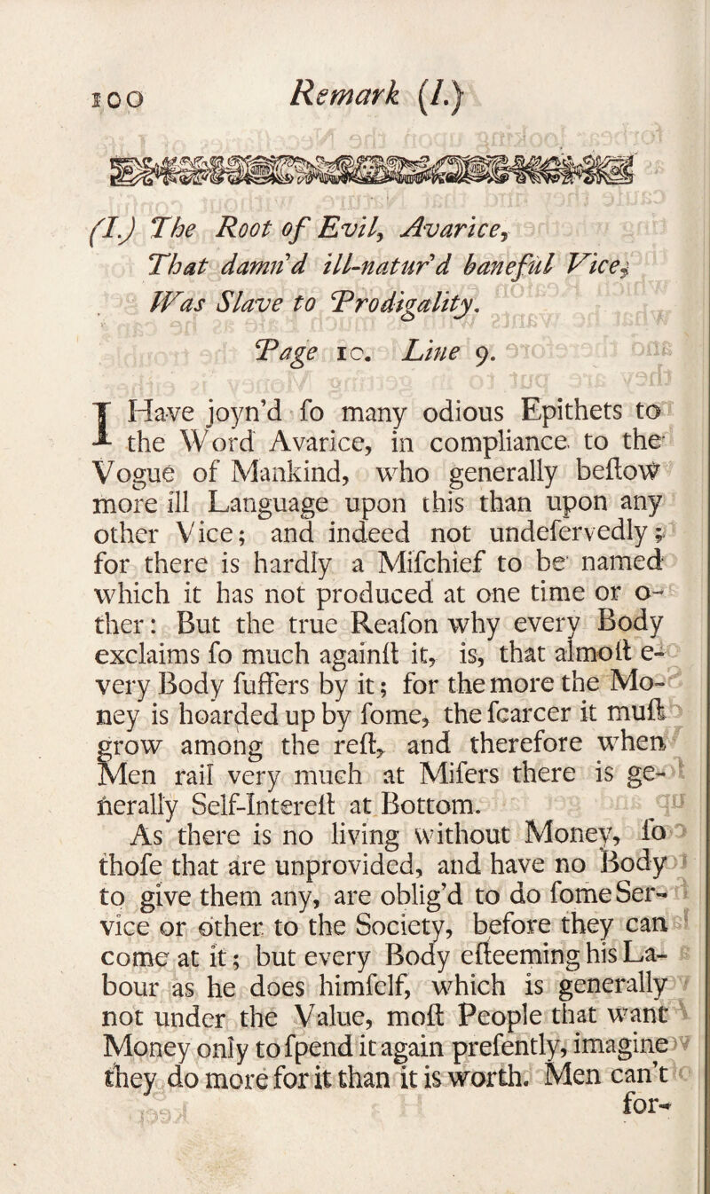 f •''» (I.) The Root of Evil, Avarice, That damnd ill-naturd baneful Vice$ Was Slave to ‘Prodigality. Page ic. Line 9. : QAfS I Have joyn’d fo many odious Epithets to the Word Avarice, in compliance to the Vogue of Mankind, who generally bellow more ill Language upon this than upon any other Vice; and indeed not undefervedly; for there is hardly a Mifchief to be named which it has not produced at one time or o- ther: But the true Reafon why every Body exclaims fo much againlt it, is, that almoft e- very Body fuffers by it; for the more the Mo¬ ney is hoarded up by fome, the fcarcer it mull grow among the reft, and therefore when Men rail very much at Mifers there is ge¬ nerally Self-lnterell at Bottom. As there is no living without Money, io thofe that are unprovided, and have no Body to give them any, are oblig’d to do fome Ser¬ vice or cither to the Society, before they can come at it; but every Body erteeming his La¬ bour as he does himfelf, which is generally not under the Value, molt People that want Money only tofpend it again prefently, imagine they do more for it than it is worth. Men can’t l , for-