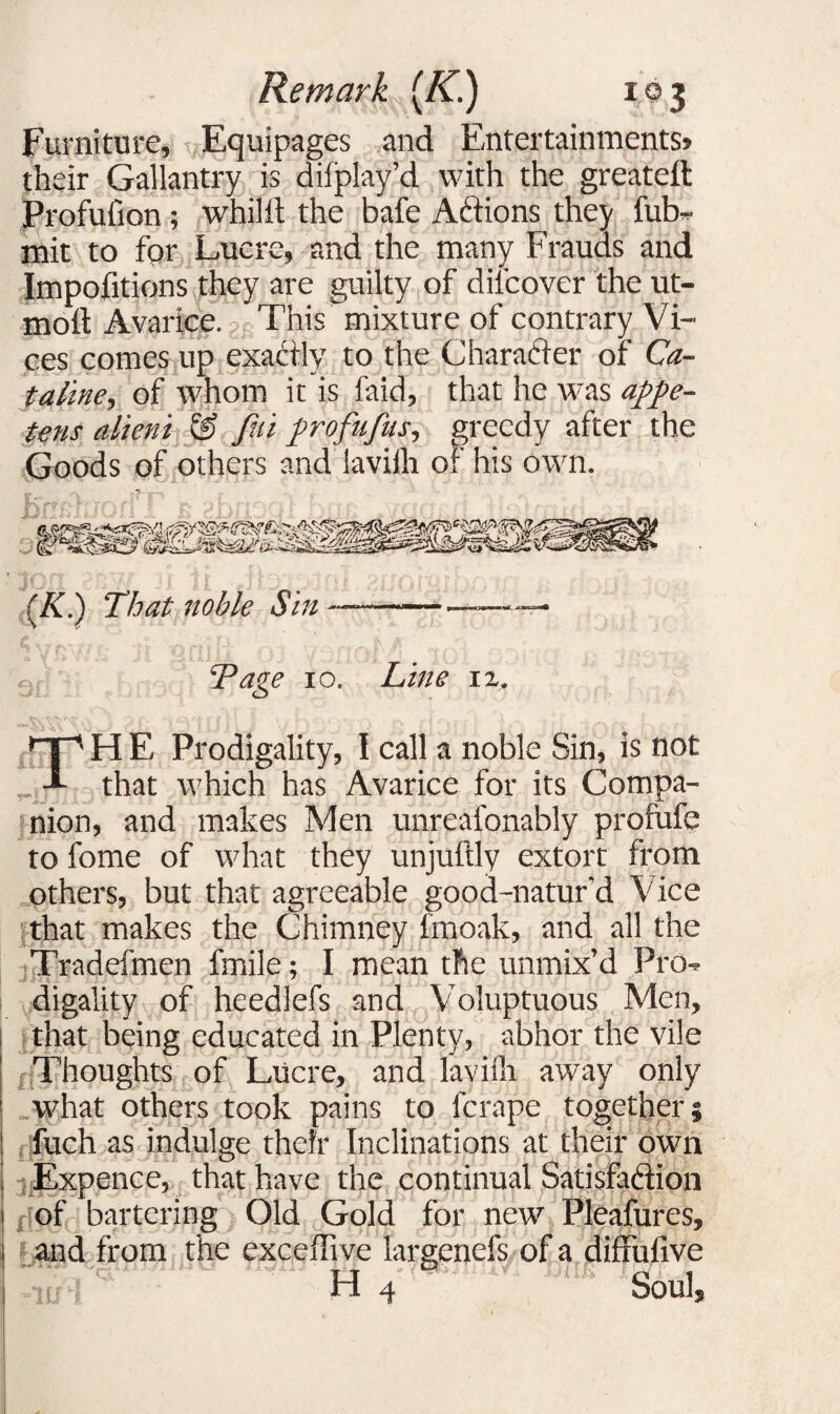 Furniture, Equipages and Entertainments? their Gallantry is difplay’d with the greateft Profufion; whilit the bafe ACtions they fub- mit to for Lucre, and the many Frauds and Impofitions they are guilty of difcover the ut- moft Avarice. This mixture of contrary Vi¬ ces comes up exactly to the Character or Ca- taline, of whom it is faid, that he was appe- tens atieni & Jhi profufus, greedy after the Goods of others and laviih o^' his own. j (K.) That noble Sin : Tage 10. Line iz. TH E Prodigality, I call a noble Sin, is not that which has Avarice for its Compa¬ nion, and makes Men unreafonably profufe to fome of what they unjuftly extort from others, but that agreeable good-natur'd Vice that makes the Chimney lmoak, and all the Tradefmen fmile; I mean the unmix’d Pro-r digality of heedlefs and Voluptuous Men, that being educated in Plenty, abhor the vile Thoughts of Lucre, and laviih away only what others took pains to ferape together; fuch as indulge their Inclinations at their own Expence, that have the continual Satisfaction of bartering Old Gold for new Pleafures, and from the exceffive largenefs of a diffufive H 4 Soul,