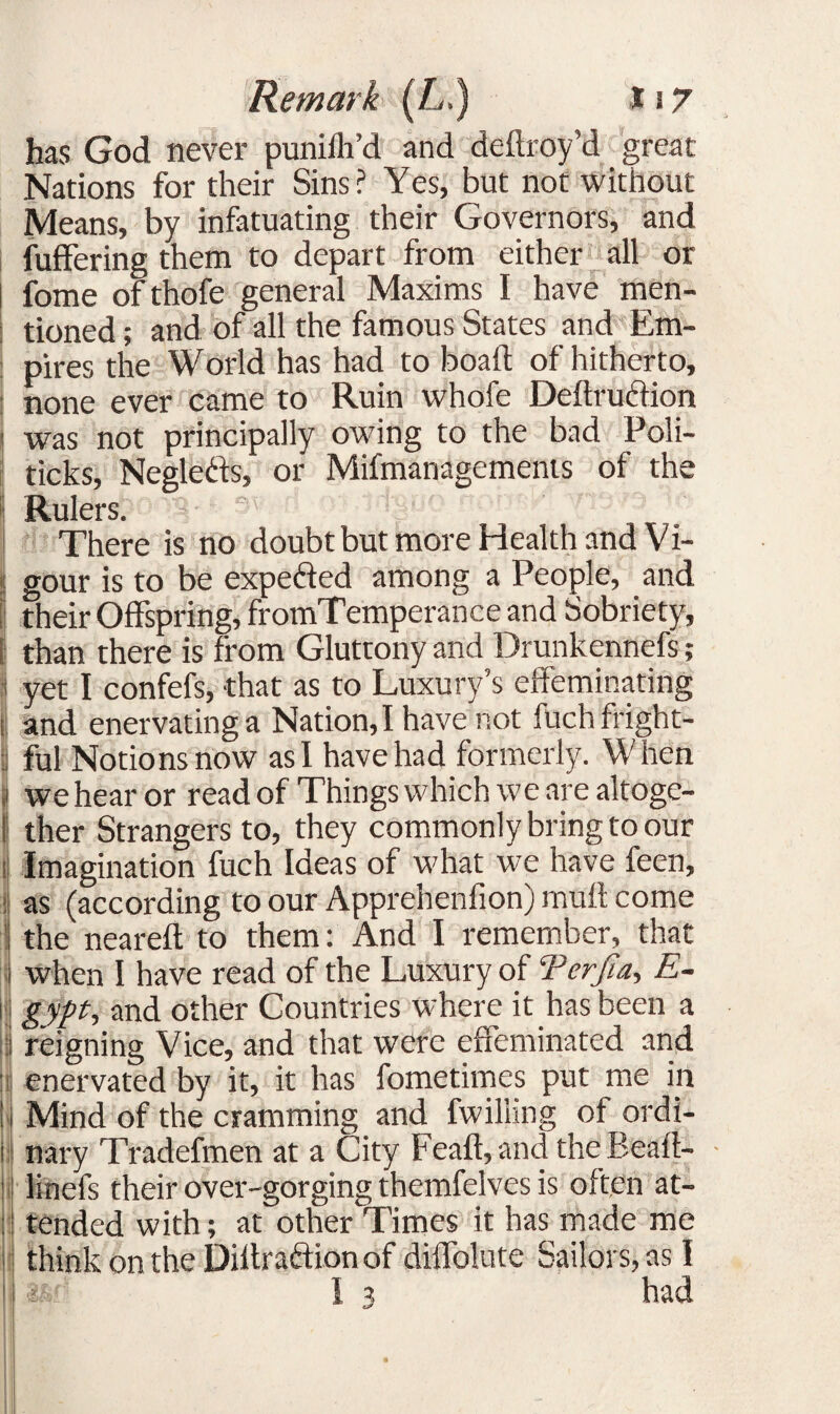 has God never punilh’d and deftroy’d great Nations for their Sins? Yes, but not without Means, by infatuating their Governors, and fuffering them to depart from either all or fome ofthofe general Maxims I have men¬ tioned ; and of all the famous States and Em¬ pires the World has had to boaft of hitherto, none ever came to Ruin whofe Dettrubtion was not principally owing to the bad Poli¬ ticks, Neglebts, or Mifmanagements of the 1! i; Rulers. There is no doubt but more Health and Vi¬ gour is to be expected among a People, and their Offspring, fromTemperance and Sobriety, than there is from Gluttony and Drunkennefs; yet I confefs, that as to Luxury’s effeminating and enervating a Nation, I have not fuch fright¬ ful Notions now as I have had formerly. When we hear or read of Things which we are altoge¬ ther Strangers to, they commonly bring to our Imagination fuch Ideas of what we have feen, as (according to our Apprehenfion) mutt come the neareft to them: And I remember, that when I have read of the Luxury of Terjia, E- gypt, and other Countries where it has been a reigning Vice, and that were effeminated and enervated by it, it has fometimes put me in Mind of the cramming and fwilling of ordi¬ nary Tradefmen at a City Feaft, and theBeaft- linefs their over-gorging themfelves is often at¬ tended with; at other Times it has made me think on the Diltraftion of diffolute Sailors, as I had 3