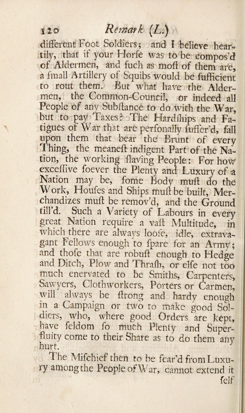 different Foot Soldiers; and I believe hear¬ tily, that if your Fforfe was to be compos’d of Aldermen, and fuch as moft of them are, a fmall Artillery of Squibs would be fufficient to rout them. But what have the Aider- men, the Common-Council, or indeed all People of any Subftance to do with the War, but to pay Taxes? The Hardihips and Fa¬ tigues of War that are perfonaily fuffer’d, fall upon them that bear the Brunt of every Thing, the meaneft indigent Part of the Na¬ tion, the working Having People: For how exceffive foever the Plenty and Luxury of a Nation may be, fome Body mutt do the W ork, Houfes and Ships mutt be built. Mer¬ chandizes mutt be remov’d, and the Ground till’d. Such a Variety of Labours in every great Nation require a vatt Multitude, in which there are always loofe, idle, extrava¬ gant Fellows enough to fpare for an Army; and thofe that are robuft enough to Fledge and Ditch, Plow and Thrafh, or elfe not too much enervated to be Smiths, Carpenters, Sawyers, Clothworkers, Porters or Carmen, will always, be ttrong and hardy enough in a Campaign or two to make good Sol¬ diers, who, where good Orders 'are kept, have feldom fo much Plenty and Super¬ fluity come to their Share as to do them any hurt. d he Mifchief then to be fear’d from Luxu¬ ry among the People of War, cannot extend it felf