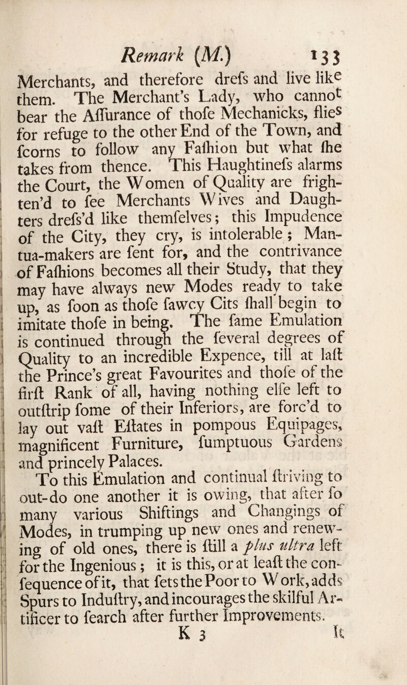 ■MSI Merchants, and therefore drefs and live like them. The Merchant’s Lady, who cannot bear the Aflurance of thofe Mechanicks, flies for refuge to the other End of the Town, and fcorns to follow any Faihion but what lhe takes from thence. This Haughtinefs alarms the Court, the W omen of Quality are frigh- ! ten’d to fee Merchants Wives and Daugh¬ ters drefs’d like themfelves; this Impudence of the City, they cry, is intolerable ; Man- tua-makers are fent for, and the contrivance of Falhions becomes all their Study, that they may have always new Modes ready to take j up, as foon as thofe fawcy Cits fliall begin to 1 imitate thofe in being. The fame Emulation is continued through the feveral degrees of Quality to an incredible Expence, till at lad the Prince’s great Favourites and thofe of the firft Rank of all, having nothing elfe left to outdrip feme of their Inferiors, are forc’d to lay out vail Eitates in pompous Equipages, magnificent Furniture, fumptuous 'Gardens and princely Palaces. To this Emulation and continual driving to out-do one another it is owing, that alter fo many various Shiftings and Changings oi ' Modes, in trumping up new ones and renew¬ ing of old ones, there is dill a plus ultra left : for the Ingenious; it is this, or at lead the con- | fequence of it, that fets the Poor to Work, adds i Spurs to Indudry, and incourages the skilful Ar¬ tificer to fearch after further Improvements. K 3 E