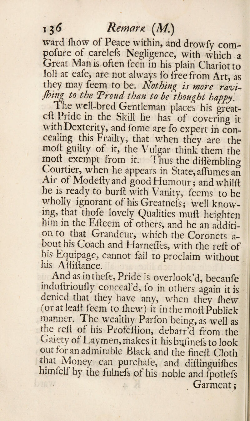 ward Ihow of Peace within, and drowfy com- pofure of carelefs Negligence, with which a Great Man is often feen in his plain Chariot to loli at eafe, are not always fo free from Art, as they may feem to be. idothing is more ravi~ Jbing to the Trend than to be thought happy. The well-bred Gentleman places his great- eft Pride in the Skill he has of covering it with Dexterity, and fome are fo expert in con¬ cealing this Frailty, that when they are the molt guilty of it, the Vulgar think them the moll exempt from it. Thus the diflembling Courtier, when he appears in State, affumes an Air of Modeftyand good Humour; andwhilft he is ready to burft with Vanity, feems to be wholly ignorant of his Greatnefs; well know¬ ing, that thofe lovely Qualities mull heighten him in the Efteem of others, and be an additi¬ on to that Grandeur, which the Coronets a- bout his Coach and Harneftes, with the reft of his Equipage, cannot fail to proclaim without his Aftittance. And as in thefe, Pride is overlook’d, becaufe induftrioufly conceal’d, fo in others again it is denied that they have any, when they Ihew (oratleall: feem to lhew) it inthemoftPublick manner. I he wealthy Parfon being, as well as the reft of his Profeflion, debarr’d from the Gaiety of Laymen, makes it his btftinefs to look out for an admirable Black and the fineft Cloth that Money can purchafe, and diftinguifhes himfelf by the fulnefs of his noble and fpotlefs Garment;