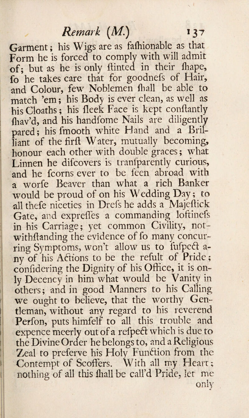 Garment; his Wigs are as falhionable as that Form he is forced to comply with will admit of; but as he is only hinted in their fhape, fo he takes care that for goodnefs of Hair, and Colour, few Noblemen lhall be able to match ’em; his Body is ever clean, as well as his Cloaths; his fleek Face is kept conftantly fhav’d, and his handfome Nails are diligently pared; his fmooth white Hand and a Bril¬ liant of thefirft Water, mutually becoming, honour each other with double graces; what Linnen he difcovers is tranfparently curious, and he fcorns ever to be l'een abroad with a worfe Beaver than what a rich Banker would be proud of on his Wedding Day; to all thefe niceties in Drefs he adds a Majeffick Gate, and expreffes a commanding loftinefs in his Carriage; yet common Civility, not- withftanding 'the evidence of fo many concur¬ ring Symptoms, won’t allow us to lufpcd a- ny of his Actions to be the refult of Pride; confiaering the Dignity of his Office, it is on¬ ly Decency in him what would be Vanity in others; and in good Manners to his Calling we ought to believe, that the worthy Gen- l tleman, without any regard to his reverend ! Perfon, puts himfelf to all this trouble and 1 expence meerly out of a refpedl which is due to 1 the Divine Order he belongs to, and a Religious 1 Zeal to preferve his Holy Function from the j| Contempt of Scoffers. With all my Heart; 1 nothing of all this lhall be call’d Pride, let me only