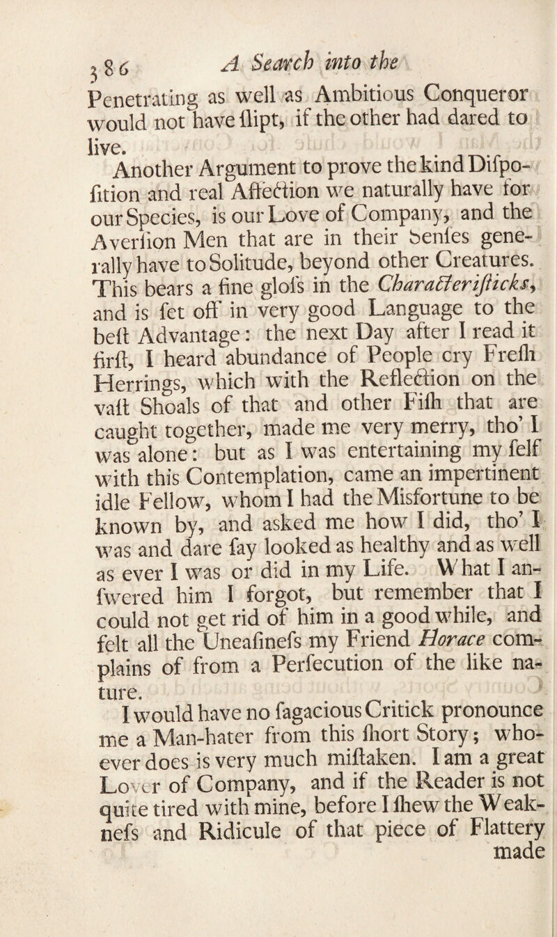 Penetrating as well as Ambitious Conqueror would not have ilipt, if the other had dared to live. . Another Argument to prove the kind Dupo- fition and real Affection we naturally have for our Species, is our Love of Company, and the Aver lion Men that are in their benfes gene¬ rally have to Solitude, beyond other Creatures. This bears a fine glol's in the Characierijiicks, and is fet off in very good Language to the belt Advantage: the next Day after 1 read it firft, I heard abundance of People cry Freflr Herrings, which with the Reflection on the vaft Shoals of that and other Fifh that are caught together, made me very merry, tho’ I was°alone: but as I was entertaining my felf with this Contemplation, came an impertinent idle Fellow, whom I had the Misfortune to be known by, and asked me how I did, tho I was and dare fay looked as healthy and as well as ever I was or did in my Life. W hat I an- fwered him I forgot, but remember that I could not get rid of him in a good while, and felt all the Uneafinefs my Friend Horace com¬ plains of from a Perfecution of the like na¬ ture. I would have no fagacious Critick pronounce me a Man-hater from this fliort Story; who¬ ever does is very much miftaken. I am a great Lover of Company, and if the Reader is not quite tired with mine, before I iliew the W eak- nefs and Ridicule of that piece of Flattery made