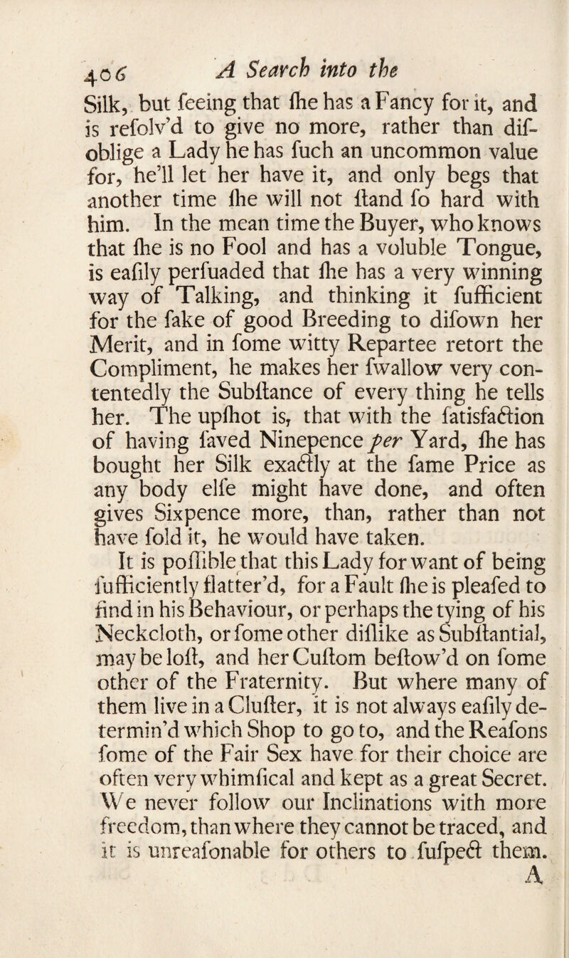 Silk, but feeing that fhe has a Fancy for it, and is refolv’d to give no more, rather than dis¬ oblige a Lady he has fuch an uncommon value for, he’ll let her have it, and only begs that another time die will not Hand fo hard with him. In the mean time the Buyer, who knows that flie is no Fool and has a voluble Tongue, is eafily perfuaded that fhe has a very winning way of Talking, and thinking it fufficient for the fake of good Breeding to difown her Merit, and in fome witty Repartee retort the Compliment, he makes her fwallow very con¬ tentedly the Subltance of every thing he tells her. The upfhot is, that with the fatisfaftion of having laved Ninepence per Yard, fhe has bought her Silk exadly at the fame Price as any body elfe might have done, and often gives Sixpence more, than, rather than not have fold it, he would have taken. It is poffiblethat this Lady for want of being lufficiently flatter’d, for a Fault fhe is pleafed to find in his Behaviour, or perhaps the tying of his Neckcloth, or fome other dillike as Substantial, may be loft, and her Cuftom bellow’d on fome other of the Fraternity. But where many of them live in a Clufter, it is not always eafily de¬ termin’d which Shop to goto, and the Reafons fome of the Fair Sex have for their choice are often very whimfical and kept as a great Secret. We never follow our Inclinations with more freedom, than where they cannot be traced, and it is unreafonable for others to fufpeft them. A