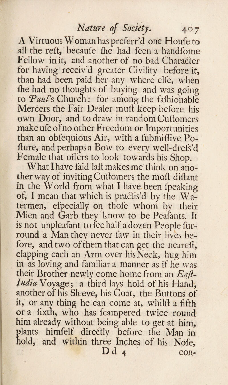 A Virtuous Woman has preferr’d one Houfeto all the reft, becaufe jhe had feen a handfome Fellow in it, and another of no bad Character for having receiv’d greater Civility before it, than had been paid her any where elfe, when fhe had no thoughts of buying and was going to ’Paul's Church: for among the fafhionable Mercers the Fair Dealer mult keep before his own Door, and to draw in random Cullomers makeufeofno other Freedom or Importunities than an obfequious Air, with a fubmiflive Po- fture, and perhaps a Bow to every well-drels’d Female that offers to look towards his Shop. What I have faid Iaft makes me think on ano- therwayof inviting Cullomers the molt dillant in the W orld from what I have been fpeaking of, I mean that which is pradlis’d by the W a- termen, efpecially on thofe whom by their Mien and Garb they know to be Peafants. It is not unpleafant to fee half a dozen People fur- round a Man they never faw in their lives be¬ fore, and two of them that can get the nearelt, clapping each an Arm over his Neck, hug him in as loving and familiar a manner as if he was their Brother newly come home from an Eaft- India Voyage; a third lays hold of his Hand, another of his Sleeve, his Coat, the Buttons of it, or any thing he can come at, whilft a fifth or a fixth, who has fcampered twice round him already without being able to get at him, plants himfelf directly before the Man in hold, and within three Inches of his Nofe, D d 4 con-