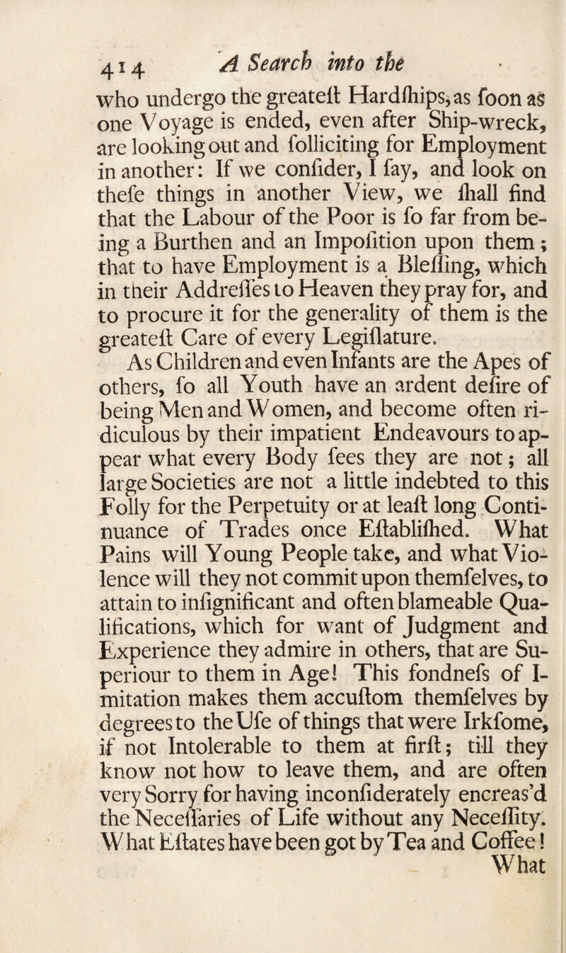 who undergo the greateft Hard(hips,as foon a§ one Voyage is ended, even after Ship-wreck, are looking out and folliciting for Employment in another: If we confider, I fay, and look on thefe things in another View, we lhall find that the Labour of the Poor is fo far from be¬ ing a Burthen and an Impofition upon them; that to have Employment is a Blefling, which in their Addreffes to Heaven they pray for, and to procure it for the generality of them is the greatefi: Care of every Legiflature. As Children and even Infants are the Apes of others, fo all Youth have an ardent defire of being Men and W omen, and become often ri¬ diculous by their impatient Endeavours to ap¬ pear what every Body fees they are not; all large Societies are not a little indebted to this Folly for the Perpetuity or at leaf! long Conti¬ nuance of Trades once Eftabliflied. What Pains will Young People take, and what Vio¬ lence will they not commit upon themfelves, to attain to infignificant and often blameable Qua¬ lifications, which for want of Judgment and Experience they admire in others, that are Su- periour to them in Age! This fondnefs of I- mitation makes them accuftom themfelves by degrees to theUfe of things that were Irkfome, if not Intolerable to them at firft; till they know not how to leave them, and are often very Sorry for having inconfiderately encreas’d the Necefiaries of Life without any Neceffity. What Eftates have been got by Tea and Coffee! What