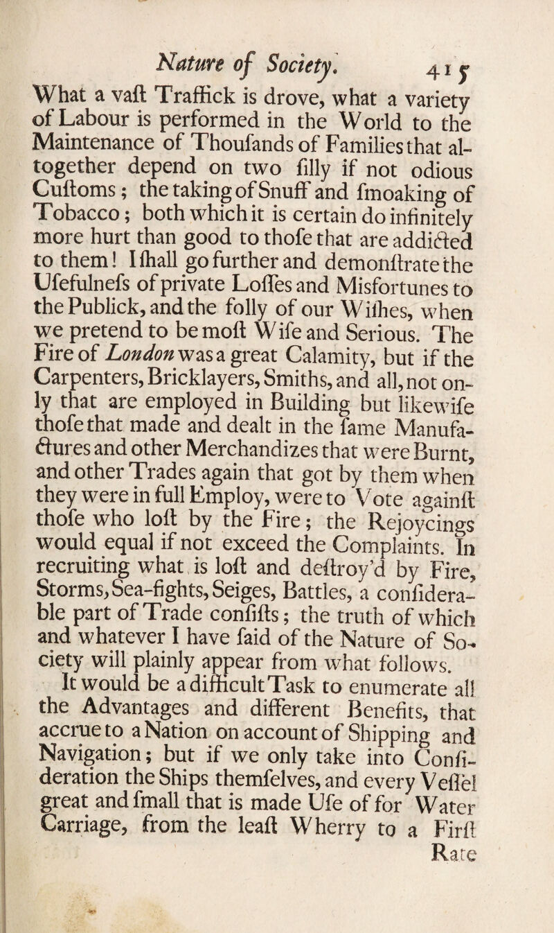 What a vaft Traffick is drove, what a variety of Labour is performed in the W orld to the Maintenance of Thoufands of Families that al¬ together depend on two filly if not odious Cufloms; the taking of Snuff and fmoaking of Tobacco; both which it is certain do infinitely more hurt than good to thofe that are addifted to them! Hhall go further and demonffratethe Ufefulnefs of private Loffes and Misfortunes to the Publick, and the folly of our Wiihes, when we pretend to be moft W ife and Serious. The Fire of London was a great Calamity, but if the Carpenters, Bricklayers, Smiths, and all, not on¬ ly that are employed in Building but likewife thofe that made and dealt in the fame Manufa- ftures and other Merchandizes that were Burnt, and other Trades again that got by them when they were in full Employ, were to Vote againfl thofe who loft by the Fire; the Rejoycings would equal if not exceed the Complaints. In recruiting what, is loft and deftroy’d by Fire, Storms, Sea-fights, Seiges, Battles, a confidera- ble part of Trade confifts; the truth of which and whatever I have faid of the Nature of So¬ ciety will plainly appear from what follows. It would be a difficult Task to enumerate all the Advantages and different Benefits, that: accrue to a Nation on account of Shipping and Navigation; but if we only take into Confi- deration the Ships themfelves, and every Veflel great andfmall that is made Ufe of for Water Carriage, from the leaf! Wherry to a Firft Rate