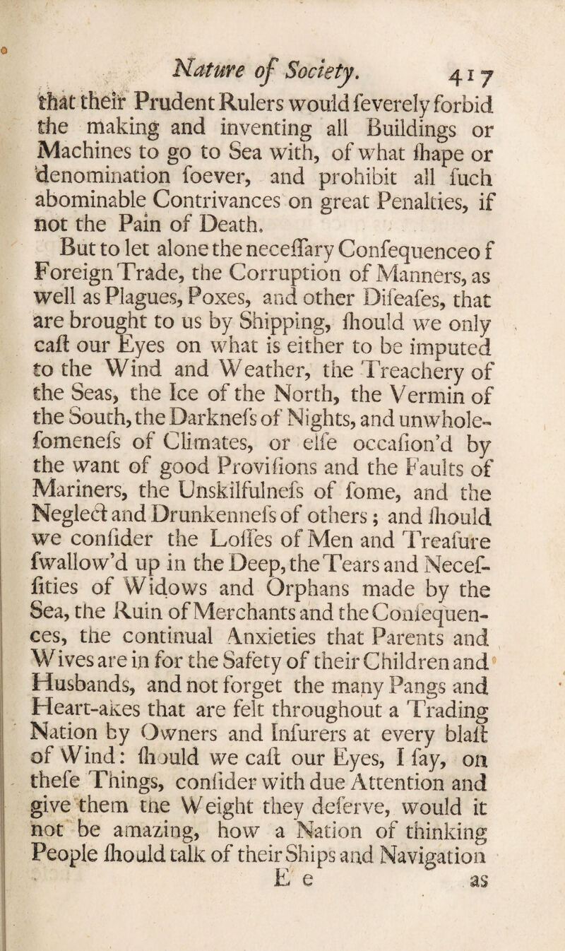 that theit Prudent Rulers would feverely forbid the making and inventing all Buildings or Machines to go to Sea with, of what ihape or 'denomination foever, and prohibit all fuch abominable Contrivances on great Penalties, if not the Pain of Death. But to let alone the neceffary Confequenceo f Foreign Trade, the Corruption of Manners, as well as Plagues, Poxes, and other Difeafes, that are brought to us by Shipping, fhould we only caft our Eyes on what is either to be imputed to the Wind and Weather, the Treachery of the Seas, the Ice of the North, the Vermin of the South, the Darknefs of Nights, and unwhole- fomenefs of Climates, or elfe occafion’d by the want of good Provifions and the Faults of Mariners, the Unskilfulnefs of fome, and the Neglect and Drunkennefs of others; and ihould we conlider the Loifes of Men and Treafure fwallow’d up in the Deep, the Tears and Necef- fities of Widows and Orphans made by the Sea, the Ruin of Merchants and theCdnfequen- ces, the continual Anxieties that Parents and Wives are in for the Safety of their Children and Husbands, and not forget the many Pangs and Heart-akes that are felt throughout a Trading Nation by Owners and Infurers at every blait of Wind: ihould we cait our Eyes, I fay, on thefe Things, conlider with due Attention and give them tne W eight they deferve, would it not be amazing, how a Nation of thinking People ihould talk of their Ships and Navigation E e as