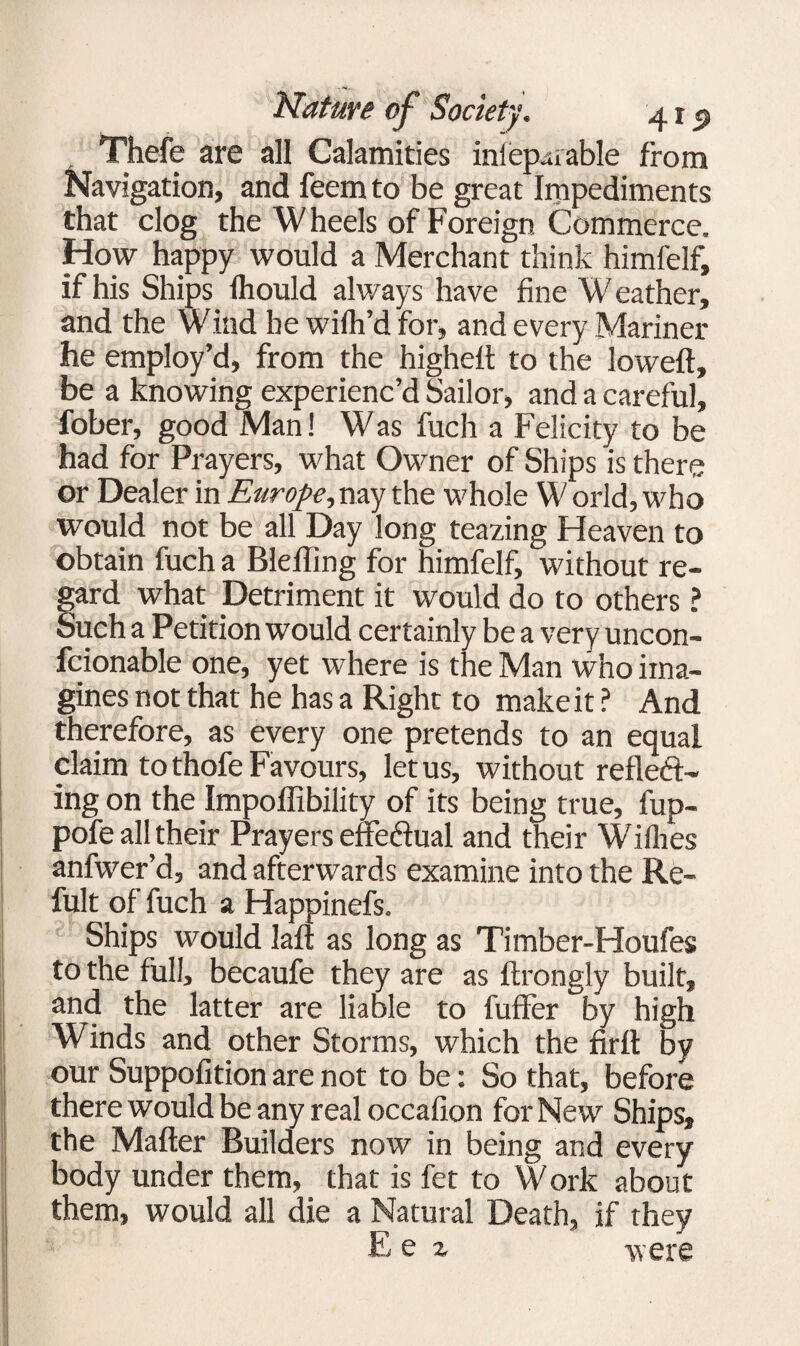 Thefe are all Calamities iniep^iable from Navigation, and feem to be great Impediments that clog the Wheels of Foreign Commerce. How happy would a Merchant think himfelf, if his Ships Ihould always have fine Weather, and the Wind he wifir’d for, and every Mariner he employ’d, from the higheft to the loweft, be a knowing experienc’d Sailor, and a careful, fober, good Man! Was fuch a Felicity to be had for Prayers, what Owner of Ships is there or Dealer in Europe, nay the whole W orld, who would not be all Day long teazing Heaven to obtain fuch a Bleffing for himfelf, without re¬ gard what Detriment it would do to others ? Such a Petition would certainly be a very uncon- fcionable one, yet where is the Man who ima¬ gines not that he has a Right to make it ? And therefore, as every one pretends to an equal claim to thofe Favours, let us, without reflect¬ ing on the Impoffibility of its being true, fup- pofe all their Prayers effeftual and their Willies anfwer’d, and afterwards examine into the Re- fult of fuch a Happinefs. Ships would la ft as long as Ti mber-Houfes to the full, becaufe they are as ftrongly built, and the latter are liable to fuller by high Winds and other Storms, which the firlt by our Suppofitionarenot to be: So that, before there would be any real occafion for New Ships, the Mailer Builders now in being and every body under them, that is fet to Work about them, would all die a Natural Death, if they E e z were