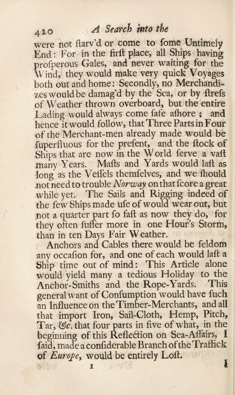 were not ftarv’d or come to fome Untimely End: For in the firft place, all Ships having profperous Gales, and never waiting for the Wind, they would make very quick Voyages both out and home: Secondly, no Merchandi¬ zes would be damag’d by the Sea, or by ftrefs of Weather thrown overboard, but the entire Lading would always come fafe alhore ; and hence it would follow, that Three Parts in Four of the Merchant-men already made would be fuperfluous for the prefent, and the flock of Ships that are now in the W orld ferve a vaft many Years. Mails and Yards would laft as long as the Vellels themfelves, and we Ihould not need to trouble Norway on that fcore a great while yet. The Sails and Rigging indeed of the few Ships made ufe of would wear out, but not a quarter part fo fall as now they do, for they often fuller more in one Hour’s Storm, than in ten Days Fair W eather. Anchors and Cables there would be feldom any occalion for, and one of each would laft a Ship time out of mind: This Article alone would yield many a tedious Holiday to the Anchor-Smiths and the Rope-Yards. This general want of Confumption would have fuch an Influence on the Timber-Merchants, and all that import Iron, Sail-Cloth, Hemp, Pitch, Tar, &c. that four parts in five of what, in the beginning of this Refleftion on Sea-Affairs, I faid, made a confiderable Branch of the T raffick of Euroj>e> would be entirely Loft. i