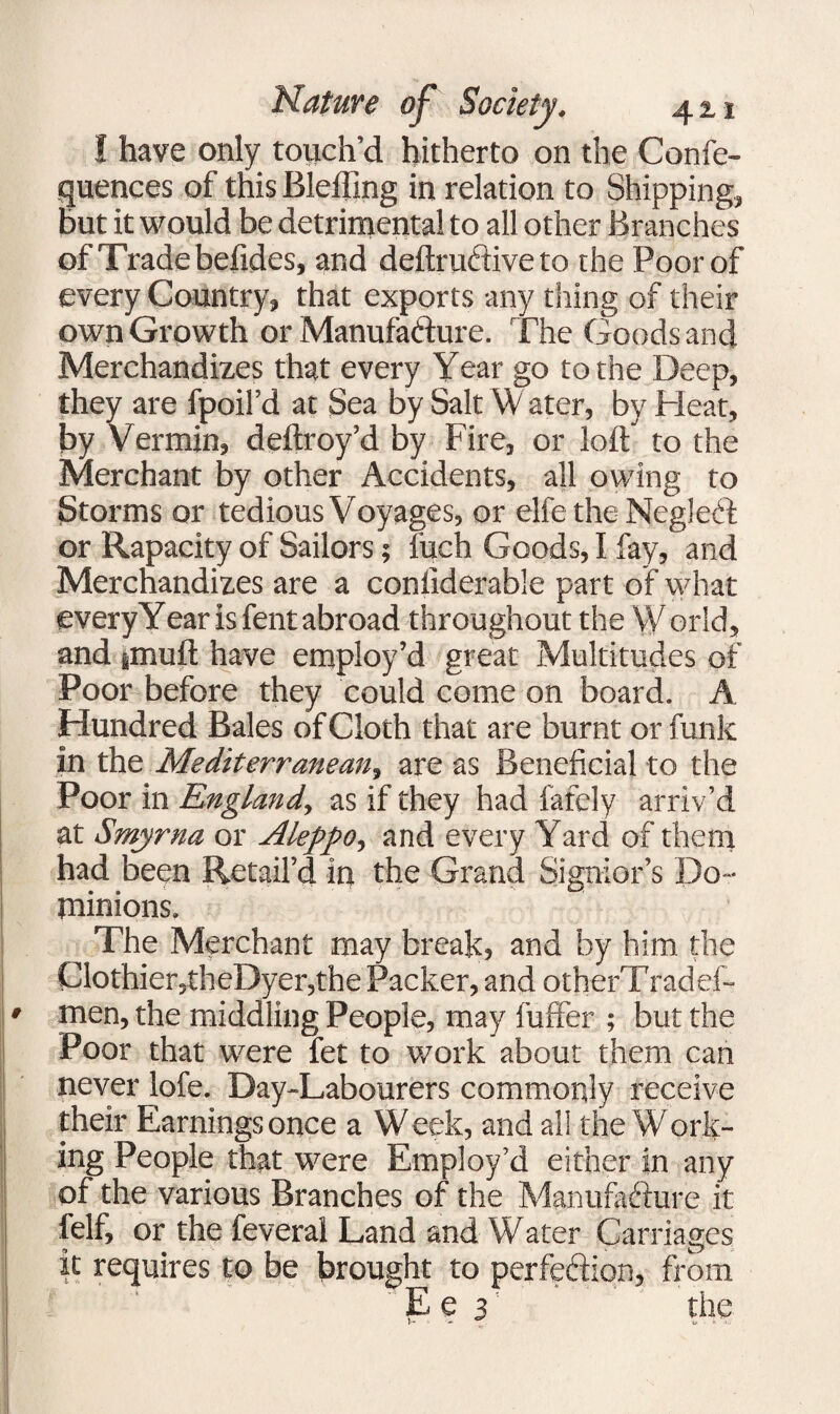 I have only touch’d hitherto on the Confe- quences of this Bleffing in relation to Shipping, but it would be detrimental to all other Branches of Trade befides, and deftru&ive to the Poor of every Country, that exports any thing of their own Growth or Manufa&ure. The Goods and Merchandizes that every Year go to the Deep, they are fpoil’d at Sea by Salt Water, by Heat, by Vermin, deftroy’d by Fire, or loft to the Merchant by other Accidents, all owing to Storms or tedious Voyages, or elfe the Neglecft or Rapacity of Sailors; fitch Goods, I fay, and Merchandizes are a conliderabie part of what every Year is fent abroad throughout the W orld, and jinuft have employ’d great Multitudes of Poor before they could come on board. A. Hundred Bales of Cloth that are burnt or funk in the Mediterranean, are as Beneficial to the Poor in England, as if they had fafely arriv’d at Smyrna or Aleppo, and every Yard of them had been Retail’d in the Grand Signior’s Do¬ minions. The Merchant may break, and by him the Clothier,theDyer,the Packer, and otherTradef- men, the middling People, may fuffer ; but the Poor that were fet to work about them can never lofe. Day-Labourers commonly receive their Earnings once a Week, and all the Work¬ ing People that were Employ’d either in any of the various Branches of the Manufacture it felf, or the feveral Land and Water Carriages it requires to be brought to perfedion, from E e 3 the