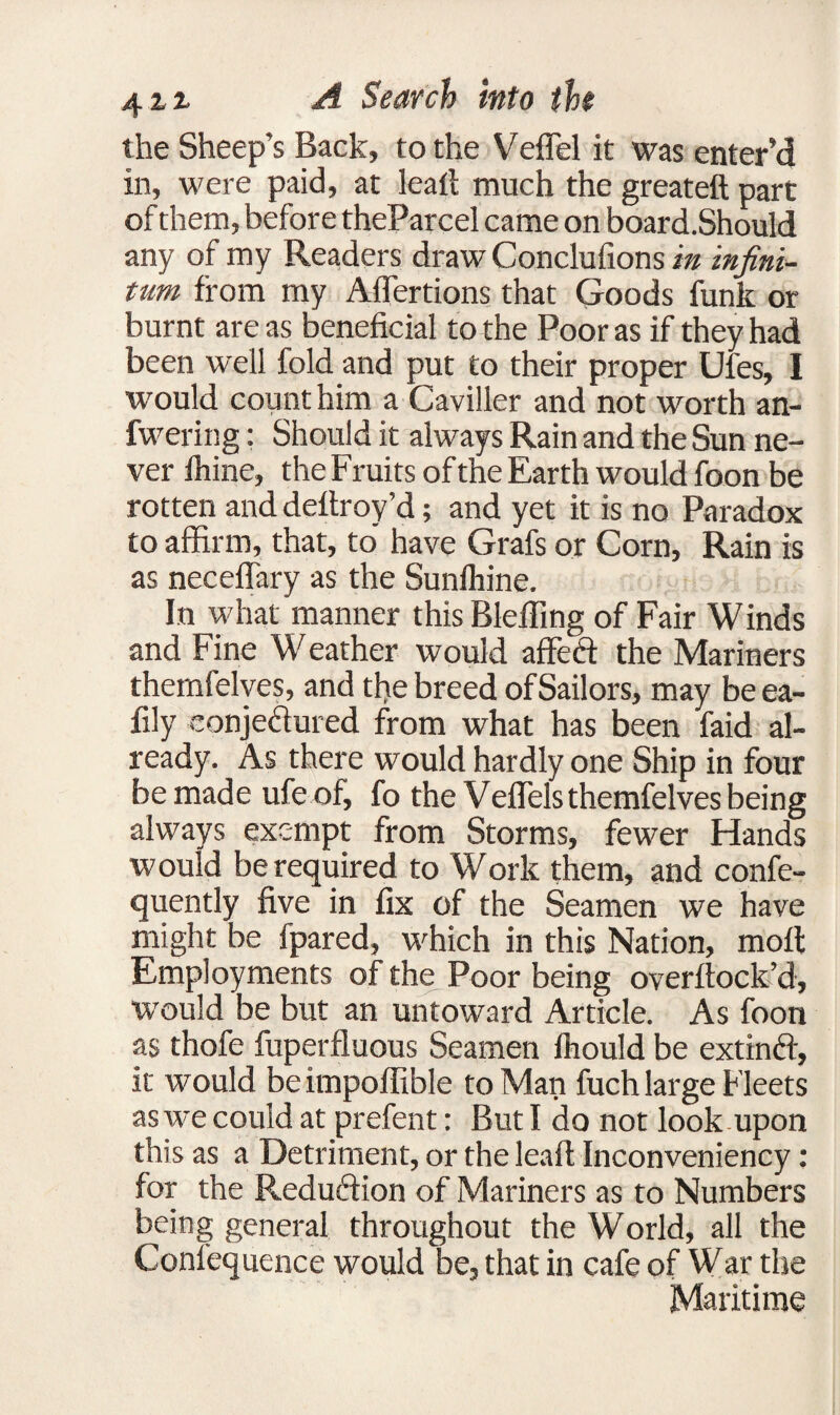 the Sheep’s Back, to the Veffel it was enter’d in, were paid, at leail much the greateft part of them, before theParcel came on board.Should any of my Readers draw Conclufions in infini¬ tum from my Affertions that Goods funk or burnt are as beneficial to the Poor as if they had been well fold and put to their proper Ufes, I would count him a Caviller and not worth an- fwering: Should it always Rain and the Sun ne¬ ver fhine, the Fruits of the Earth would foon be rotten and deltroy’d; and yet it is no Paradox to affirm, that, to have Grafs or Corn, Rain is as neceflary as the Sunfhine. In what manner this Blefiing of Fair Winds and Fine Weather would aflfeft the Mariners themfelves, and the breed ofSailors, may beea- fily eonje&ured from what has been faid al¬ ready. As there would hardly one Ship in four be made ufe of, fo the Veflels themfelves being always exempt from Storms, fewer Hands would be required to Work them, and confe- quently five in fix of the Seamen we have might be fpared, which in this Nation, moll Employments of the Poor being overftock’d, would be but an untoward Article. As foon as thofe fuperfluous Seamen fhould be extinft, it would beknpoffible to Man fuch large Fleets as we could at prefent: But I do not look upon this as a Detriment, or the leaf! Inconveniency: for the Reduction of Mariners as to Numbers being general throughout the World, all the Coniequence would be, that in cafe of War the Maritime