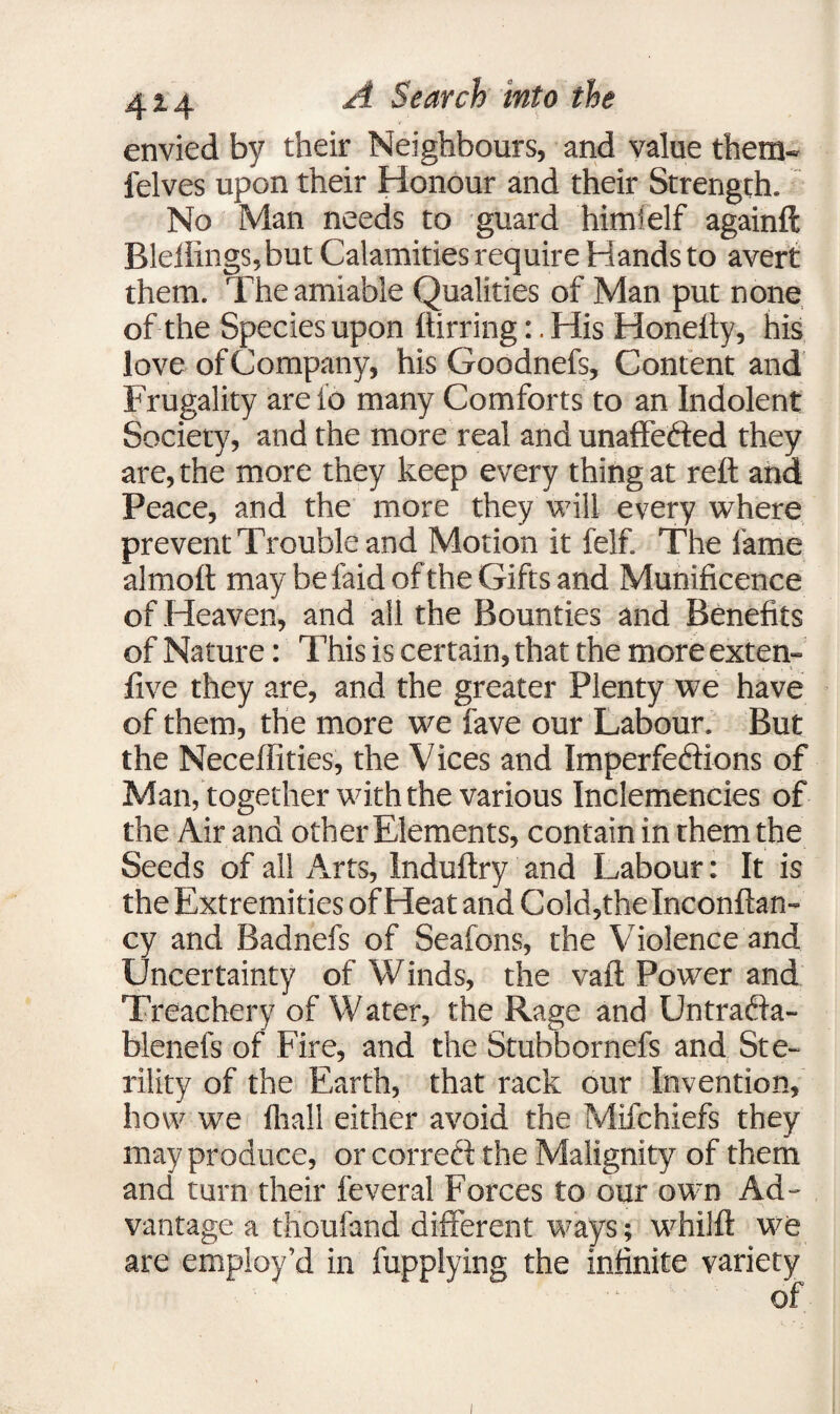 envied by their Neighbours, and value them- felves upon their Honour and their Strength. No Man needs to guard himielf againft Bleflings,but Calamities require Hands to avert them. The amiable Qualities of Man put none of the Species upon ftirring:. His Honelty, his love of Company, his Goodnefs, Content and Frugality are fo many Comforts to an Indolent Society, and the more real and unaffefted they are, the more they keep every thing at reft and Peace, and the more they will every where prevent Trouble and Motion it felf. The lame almoft may be faid of the Gifts and Munificence of Heaven, and all the Bounties and Benefits of Nature: This is certain, that the more exten- five they are, and the greater Plenty we have of them, the more we fave our Labour. But the Neceffities, the Vices and Imperfeftions of Man, together with the various Inclemencies of the Air and other Elements, contain in them the Seeds of all Arts, lnduftry and Labour: It is the Extremities of Heat and Cold,the Inconftan- cy and Badnefs of Seafons, the Violence and Uncertainty of Winds, the vaft Power and Treachery of W ater, the Rage and Untraffa- blenefs of Fire, and the Stubbornefs and Ste¬ rility of the Earth, that rack our Invention, how we fhall either avoid the Mifchiefs they may produce, or correct the Malignity of them and turn their feveral Forces to our own Ad¬ vantage a thoufand different ways; whilft we are employ’d in fupplying the infinite variety