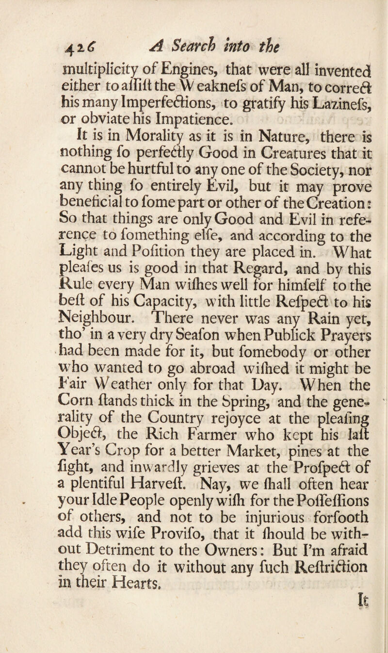 multiplicity of Engines, that were all invented either to aftilt the w eaknefs of Man, to corred his many Imperfedions, to gratify his Lazinefs, or obviate his Impatience. It is in Morality as it is in Nature, there is nothing fo perfectly Good in Creatures that it cannot be hurtful to any one of the Society, nor any thing fo entirely Evil, but it may prove beneficial to fome part or other of the Creation: So that things are only Good and Evil in refe¬ rence to fomething elfe, and according to the Light and Pofition they are placed in. What pleales us is good in that Regard, and by this Rule every Man wilhes well for himfelf to the beft of his Capacity, with little Refped to his Neighbour. There never was any Rain yet, tho’ in a very dry Seafon when Publick Prayers had been made for it, but fomebody or other who wanted to go abroad wifined it might be Fair Weather only for that Day. When the Corn Hands thick in the Spring, and the gene¬ rality of the Country rejoyce at the pleating Objed, the Rich Farmer who kept his lait Year’s Crop for a better Market, pines at the fight, and inwardly grieves at the Profped of a plentiful Harveft. Nay, we Ihall often hear your Idle People openly wilh for the Poffeffions of others, and not to be injurious forfooth add this wife Provifo, that it thould be with¬ out Detriment to the Owners: But I’m afraid they often do it without any fuch Reftridion In their Hearts. It