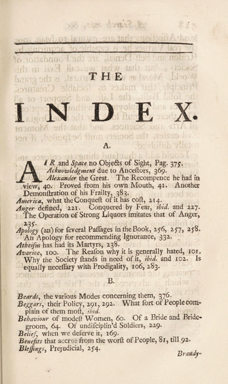 A. £ R and Space no Objeds of Sight, Pag. 375% Acknowledgment due to Anceftors, 369. ^ Alexander the Great. The Recoinpence he had in view, 40. Proved from his own Mouth, 41. Another Demonftration of his Frailty, 383. America, what theConqueft of it has coft, 214. Anger defined, 221. Conquered by Fear, ibid, and 227. The Operation of Strong Liquors imitates that of Anger, 23 y. Apology (an) for feveral Paffages in the Book, 2?6, 257, ayS. An Apology for recommending Ignorance, 332. Atheifm has had its Martyrs, 238. Avarice, 100. The Reafon why it is generally hated, ior. Why the Society Hands in need of it, ibid, and 102. Is equally neceflary with Prodigality, 106, 283. B. Beards, the various Modes concerning them, 376. Beggars, their Policy, 291, 292. What fort of Peoplecom- plain of them molt, ibid. Behaviour of modeft Women, 60. Of a Bride and Bride¬ groom, 64. Of undifciplin’d Soldiers, 229. Belief, when we deferve it, 169. Benefits that accrue from the word of People, 8i, till 92. Bleffwgs, Prejudicial, 2*4-