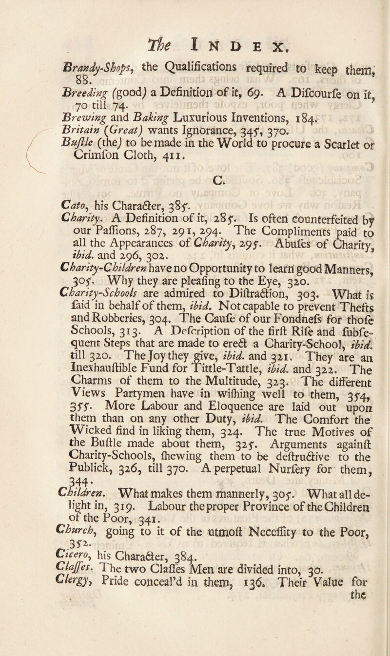 Brandy-Sloop, the Qualifications required to keep them* 88. Breeding fgoodj a Definition of it, 69. A Difcourfe on it 70 till 74. Brewing and Baking Luxurious Inventions, 184. Britain {Great) wants Ignorance, 34?, 370. Buftle (thej to be made in the World to procure a Scarlet or Crimfon Cloth, 411. C. Cato, his Chara&er, 385'. Charity. A Definition of it, 28 y. Is often counterfeited by our Paffions, 287, 291, 294. The Compliments paid to all the Appearances of Charity, 295. Abufes of Charity, ibid, and 296, 302. Charity-Children have no Opportunity to learn good Manners, 305% Why they are pleafing to the Eye, 320. Charity-Schools are admired to Diftra&ion, 303. What is faid in behalf of them, ibid. Not capable to prevent Thefts and Robberies, 304. The Caufe of our Fondnefs for thofe Schools, 313. A Defcription of the firft Rife and fubfe- quent Steps that are made to eredl a Charity-School, ibid. till 320. The Joy they give, ibid, and 321. They are an Inexhauftible Fund for Tittle-Tattle, ibid, and 322. The Charms of them to the Multitude, 323. The different Views Partymen have in wilhing well to them, 3^4, 3ff- More Labour and Eloquence are laid out upon them than on any other Duty, ibid. The Comfort the Wicked find in liking them, 324. The true Motives of the Buftle made about them, 325*. Arguments againft Charity-Schools, fhewing them to be deftru&ive to the Publick, 326, till 370. A perpetual Nurfery for them, 344* Children. What makes them mannerly, 305*. What all de¬ light in, 319. Labour the proper Province of the Children of the Poor, 341. Church, going to it of the utmoft Neceflity to the Poor, 3*2. Cicero, his Character, 384. Clajjes. The two Claftes Men are divided into, 30. Clergy^ Pride conceal’d in them, 136. Their Value for the