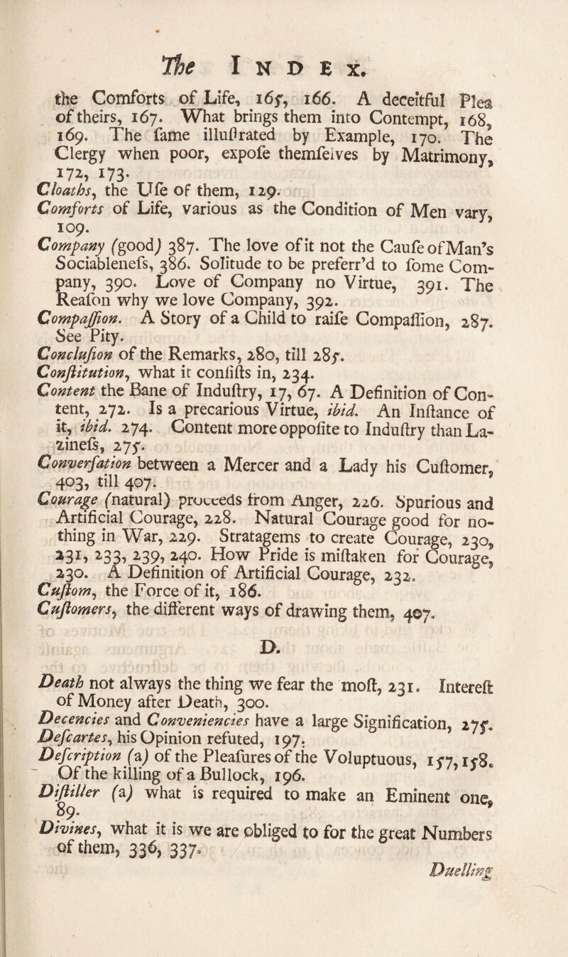 the Comforts of Life, 16y, 166. A deceitful Plea of theirs, 167. What brings them into Contempt, 168 169. The fame illuftrated by Example, 170. The Clergy when poor, expofe themfewes by Matrimony* *72, 173- Cloaths, the Ufe of them, 129. Comforts of Life, various as the Condition of Men vary, 109. Company fgood) 387. The love of it not the CaufeofMan’s Sociabienefs, 386* Solitude to be preferr’d to fome Com¬ pany, 390* Love of Company no Virtue, 391. The Reafon why we love Company, 392. Companion. A Story of a Child to raife Companion, 287. See Pity. Conclufion of the Remarks, 280, till 287. Conftitution, what it confifts in, 234. Content the Bane of Induftry, 17, 67. A Definition of Con¬ tent, 272. Is a precarious Virtue, ibid. An Inftance of it, ibid. 274. Content more oppofite to Induftry than La- fcinefs, 27y. Convention between a Mercer and a Lady his Cuftomer, 403, till 407. Courage fnatural) proceeds from Anger, 226. Spurious and Artificial Courage, 228. Natural Courage good for no¬ thing in War, 229. Stratagems to create Courage, 230* *3L 233> 239? 24°* How Pride is miftaken for Courage, 230. A Definition of Artificial Courage, 232. Cuftom, the Force of it, 186. Cuftomers, the different ways of drawing them, 407. D. Death not always the thing we fear the mod, 231, filtered of Money after Death, 300. Decencies and Conveniencies have a large Signification, 277, Deft arte s, his Opinion refuted, 197. Deftription fa) of the Pleafuresof the Voluptuous, Of the killing of a Bullock, 196. DiftiUer fa) what is required to make an Eminent one® 89. 9 Divines, what it is we are obliged to for the great Numbers of them, 336, 337, Duelling