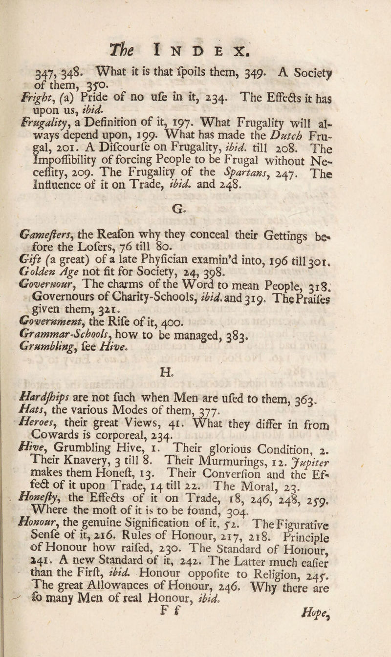 347, 348. What it is that fpoils them, 349. A Society of them, 3fo. Fright, fa) Pride of no ufe in it, 234. The Effe&s it has upon us, ibid* Frugality, a Definition of it, 197. What Frugality will al¬ ways depend upon, 199. What has made the Dutch Fru¬ gal, 201. A Difcourfe on Frugality, ibid* till 208. The Impoffibility of forcing People to be Frugal without Ne- ceffity, 209. The Frugality of the Spartans, 247. The Influence of it on Trade, ibid* and 248. G* Gamefters, the Reafon why they conceal their Gettings be* fore the Lofers, 76 till 80. Gift fa great) of a late Phyfician examin’d into, 196 till 301* Golden Age not fit for Society, 24, 398. Covernour, The charms of the Word to mean People, 318, Governours of Charity-Schools, ibid* and 319. ThePraifes given them, 321. Government, the Rife of it, 4OQ. Grammar-Schools, how to be managed, 383. Grumblings fee Hive. Ho Hardships are not fuch when Men are ufed to them, 363. Hats, the various Modes of them, 377. Heroes, their great Views, 41. What they differ in from Cowards is corporeal, 234. Hive, Grumbling Hive, 1. Their glorious Condition, 2* Their Knavery, 3 till 8. Their Murmurings, 12. Jupiter makes them Honed, 13. Their Converfion and the Ef- fed of it upon Trade, 14 till 22. The Moral, 23. Hone fly, the Effe&s of it on Trade, 18. 246, 248, 2<q, Where the mod of it is to be found, 304. Honour, the genuine Signification of it, fi. The Figurative Senfe of it, 216. Rules of Honour, 217, 218. Principle of Honour how raifed, 230. The Standard of Honour, 241. A new Standard of it, 242. The Latter much eafier than the Firft, ibid. Honour oppofite to Religion, 245*. The great Allowances of Honour, 246. Why there are ^ lb many Men of real Honour, ibid. F $ Hope5
