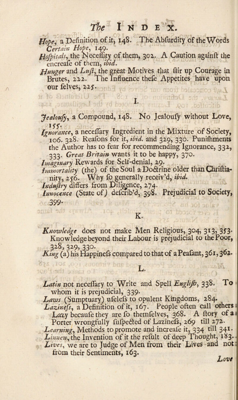 Hope, a Definition of it, 148. The Abfurdity of the Words Certain Hope, 149. Hofpltals, the JSIeceflity of them, 302. A Caution againft the encreafe of them, ibid. Hunger and Luft, the great Motives that ftir up Courage in Brutes, 222. The Influence thefe Appetites have upon our felves, 225. I. Jealoufy, a Compound, 148. No Jealoufy without Love, iff* ignorance, a neceffary Ingredient in the Mixture of Society, 106. 328. Reafons for it, ibid, and 329, 330. Punifhments the Author has to fear for recommending Ignorance, 332, 333. Great Britain wants it to be happy, 370. Imaginary Rewards for Self-denial, 29. Immortality (the) of the Soul a Do&rine older than Chriflia- nity, 25\6. Why fo generally receiv’d, ibid. Induftry differs from Diligence, 274. Innocence (State of) defcrib’d, 398. Prejudicial to Society, 399° K. Knowledge does not make Men Religious, 304, 313, 35'3- Kino wledge beyond their Labour is prejudicial to the Poor, 328, 329, 330. King (a) his Happinefs compared to that of a Peafant, 361,362. La Latin not neceflary to Write and Spell Englifi, 338. To whom it is prejudicial, 339. Laws (Sumptuary) ufelefs to opulent Kingdoms, 284. Lazinefs, a Definition of it, 167. People often call others Lazy becaufe they are fo themfelves, 368. A ftory of a Porter wrongfully fufpe&ed of Lazinefs, 269 till 272. Learning, Methods to promote and increafe it, 334 till 341. Linnen, the Invention of it the refult of deep Thought, 183. Lives, we are to Judge of Men from their Lives and not from their Sentiments, 163. Love