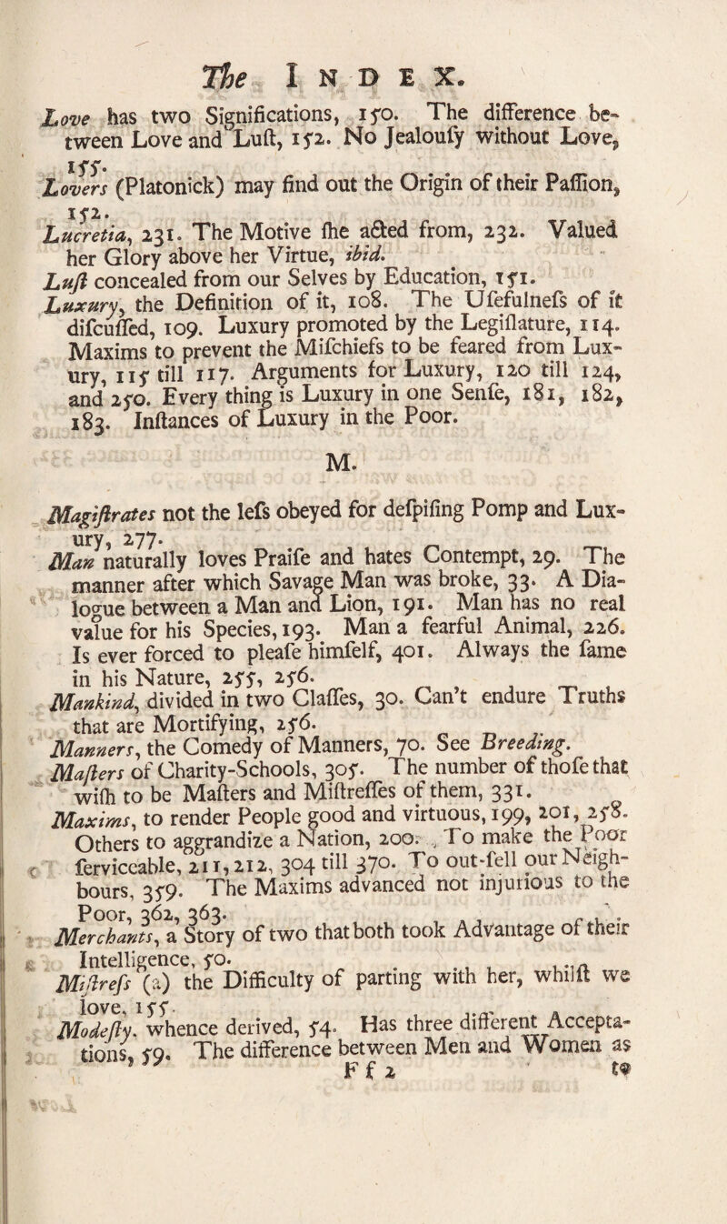 Love has two Significations, iyo. The difference be¬ tween Love and' Luft, ip. No Jealoufy without Love,, iyy. Lovers (Platonick) may find out the Origin of their Paffion* jyz. Lucretia,, 231. The Motive fhe a&ed from, 232. Valued her Glory above her Virtue, ibid, Luft concealed from our Selves by Education, tyi. Luxury* the Definition of it, 108. The Ufefulnefs of it difcuded, 109. Luxury promoted by the Legiflature, 114. Maxims to prevent the Mifchiefs to be feared from Lux¬ ury,* 11 s till H7* Arguments for Luxury, 120 till 124, and 2fo. Every thing is Luxury in one Senfe, 181, 182, 183. Jnftances of Luxury in the Poor. M. Maxiflrates not the lefs obeyed for defpifing Pomp and Lux¬ ury, 277. Man naturally loves Praife and hates Contempt, 29. The manner after which Savage Man was broke, 33* A Dia¬ logue between a Man and Lion, 191. Man has no real value for his Species, 193. Man a fearful Animal, 226. Is ever forced to pleafe himfelf, 401. Always the fame in his Nature, 2yy, 2y6. Mankind, divided in two Glades, 30. Can’t endure Truths that are Mortifying, 2y6. Manners, the Comedy of Manners, 70. See Breeding, Mahlers of Charity-Schools, 305*. The number of thofe that wifh to be IVIafters and Miftredes of them, 33^* Maxims, to render People good and virtuous, 199, 201, 2y5. Others to aggrandize a Nation, 200. , To make the 1 oor c ferviccable, 111,112, 3°4 tiu 37°- To out-fell our Neigh¬ bours, 35-9. The Maxims advanced not injurious to the Poor, 362, 363. , , , . , . Merchants, a Story of two that both took Advantage of their c Intelligence, yo. # Msftrefs (a) the Difficulty of parting with her, whilft we love. 1 yy ■ Modeftf. whence derived, J4 Das three different Accepta¬ tions. vq. The difference between Men and Women as Ffz t?
