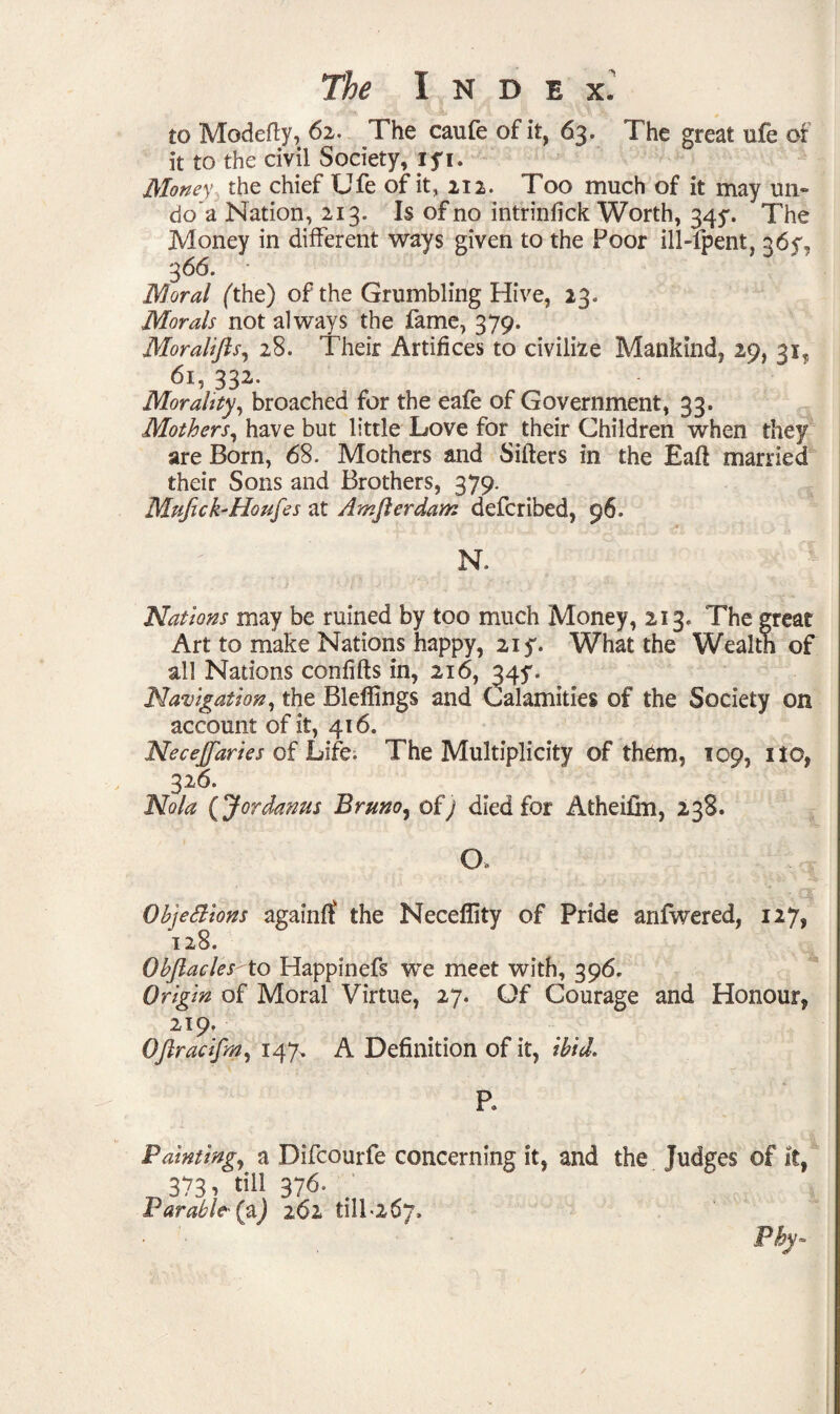 to Modefty, 62. The caufe of it, 63. The great ufe of it to the civil Society, 15*1. Money the chief Ufe of it, 212. Too much of it may un¬ do a Nation, 213. Is of no intrinfick Worth, 345*. The Money in different ways given to the Poor ill-lpent, q6y, 3 66. Moral (the) of the Grumbling Hive, 23. Morals not always the fame, 379. Moralifls, 28. Their Artifices to civilize Mankind, 29, 31, 61, 332- Morality, broached for the eafe of Government, 33. Mothers, have but little Love for their Children when they are Born, 68. Mothers and Sifters in the Eaft married their Sons and Brothers, 379. Mufick'Houfes at Awjlerdam defcribed, 96. N. Nations may be ruined by too much Money, 213. The great Art to make Nations happy, 21 y. What the Wealth of all Nations confifts in, 216, 347. Navigation, the Bleflings and Calamities of the Society on account of it, 416. Necejfaries of Life. The Multiplicity of them, 109, no, 326. Nola (Jordanus Bruno, of) died for Atheifm, 238. CX . s Objections again# the Neceflity of Pride anfwered, 127, 128. ObJlaclesto Happinefs we meet with, 396. Origin of Moral Virtue, 27. Of Courage and Honour, 219. Oftracifm, 147. A Definition of it, ibid. P. Painting, a Difcourfe concerning it, and the Judges of it, 373, till 376. Parable' (aj 262 till'267, Pby-