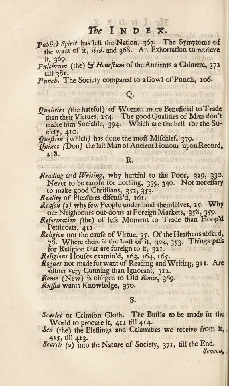 puhlick Sprit has left the Nation, 367. The Symptoms of the want of it, ibid. and 368. An Exhortation to retrieve it, 369. Puichrum (the) & Honeftum of the Ancients a Chimera, 372, till 381. Punch0 The Society compared to aBowl of Punch, 106. Q* Qualities (the hateful) of Women more Beneficial to Trade than their Virtues, 2^4. The good Qualities of Man don’t make him Sociable, 394. Which are the belt for the So¬ ciety, 410. Queflion (which) has done the moft Mifchief, 379. Quixot (Don) the laft Man of Ancient Honour upon Record, 2x8* R. Reading and Writing, why hurtful to the Poor, 329, 330. Never to be taught for nothing, 339, 340. Not neceffary to make good Chriftians, 35-2, 353. Reality of rleafures difcufs’d, 161. Reafon (a) why few People underhand themfelves, 2f. Why our Neighbours out-do us at Foreign Markets, 3f8, 3y9- Reformation (the) of lefs Moment to Trade than Hoop’d Petticoats, 411. Religion not the caufe of Virtue, 3f. Of the Heathens abfurd, 76. Where there is the Icaft of it, 304, 353. Things pals for Religion that are foreign to it, 321. Religious Houfes examin’d, 163, 164, i6y. Rogues not made for want of Reading and Writing, 311. Are oftner very Cunning than Ignorant, 312. Rome (New) is obliged to Old Rome, 369. Rujfia wants Knowledge, 370. S. Scarlet or Crimfon Cloth. The Buftle to be made in the World to procure it, 411 till 414. Sea (the) the Bleffings and Calamities we receive from if, 41 S> ^11 423. Search (a) into the Nature of Society, 371, till the End. Seneca^